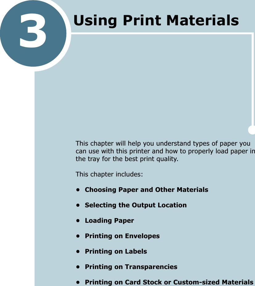 3This chapter will help you understand types of paper you can use with this printer and how to properly load paper in the tray for the best print quality. This chapter includes:&bull; Choosing Paper and Other Materials&bull; Selecting the Output Location&bull; Loading Paper&bull; Printing on Envelopes&bull; Printing on Labels&bull; Printing on Transparencies&bull; Printing on Card Stock or Custom-sized MaterialsUsing Print Materials