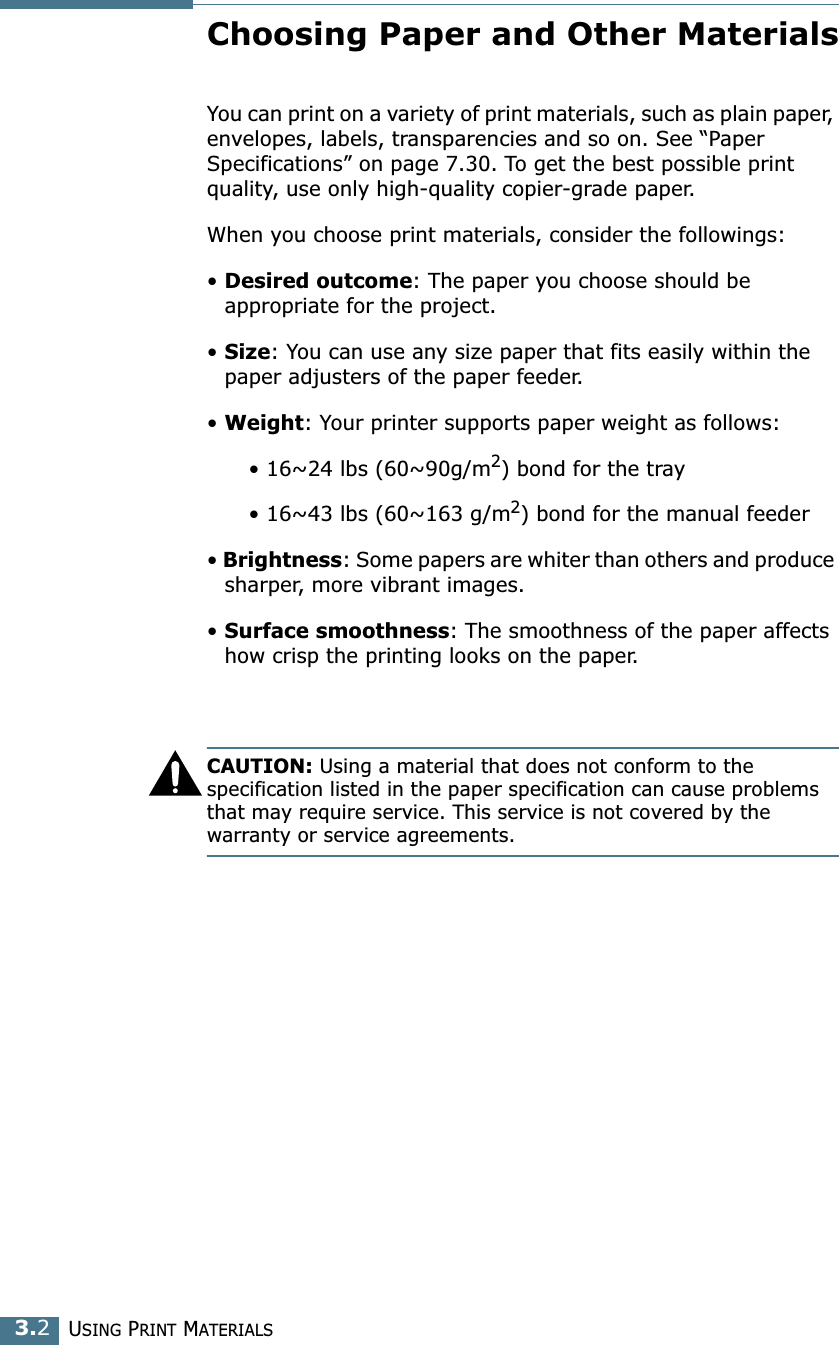 USING PRINT MATERIALS3.2Choosing Paper and Other MaterialsYou can print on a variety of print materials, such as plain paper, envelopes, labels, transparencies and so on. See &ldquo;Paper Specifications&rdquo; on page 7.30. To get the best possible print quality, use only high-quality copier-grade paper.When you choose print materials, consider the followings:&bull; Desired outcome: The paper you choose should be appropriate for the project.&bull; Size: You can use any size paper that fits easily within the paper adjusters of the paper feeder.&bull; Weight: Your printer supports paper weight as follows:      &bull; 16~24 lbs (60~90g/m2) bond for the tray      &bull; 16~43 lbs (60~163 g/m2) bond for the manual feeder&bull; Brightness: Some papers are whiter than others and produce sharper, more vibrant images. &bull; Surface smoothness: The smoothness of the paper affects how crisp the printing looks on the paper.CAUTION: Using a material that does not conform to the specification listed in the paper specification can cause problems that may require service. This service is not covered by the warranty or service agreements.