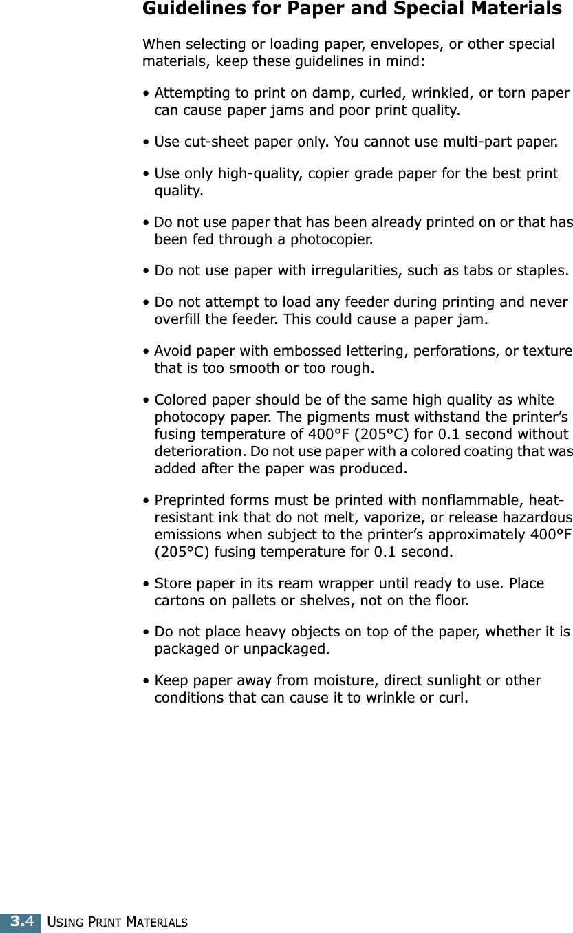 USING PRINT MATERIALS3.4Guidelines for Paper and Special MaterialsWhen selecting or loading paper, envelopes, or other special materials, keep these guidelines in mind:&bull; Attempting to print on damp, curled, wrinkled, or torn paper can cause paper jams and poor print quality.&bull; Use cut-sheet paper only. You cannot use multi-part paper.&bull; Use only high-quality, copier grade paper for the best print quality. &bull; Do not use paper that has been already printed on or that has been fed through a photocopier.&bull; Do not use paper with irregularities, such as tabs or staples.&bull; Do not attempt to load any feeder during printing and never overfill the feeder. This could cause a paper jam.&bull; Avoid paper with embossed lettering, perforations, or texture that is too smooth or too rough.&bull; Colored paper should be of the same high quality as white photocopy paper. The pigments must withstand the printer&rsquo;s fusing temperature of 400&deg;F (205&deg;C) for 0.1 second without deterioration. Do not use paper with a colored coating that was added after the paper was produced.&bull; Preprinted forms must be printed with nonflammable, heat-resistant ink that do not melt, vaporize, or release hazardous emissions when subject to the printer&rsquo;s approximately 400&deg;F (205&deg;C) fusing temperature for 0.1 second.&bull; Store paper in its ream wrapper until ready to use. Place cartons on pallets or shelves, not on the floor. &bull; Do not place heavy objects on top of the paper, whether it is packaged or unpackaged. &bull; Keep paper away from moisture, direct sunlight or other conditions that can cause it to wrinkle or curl.