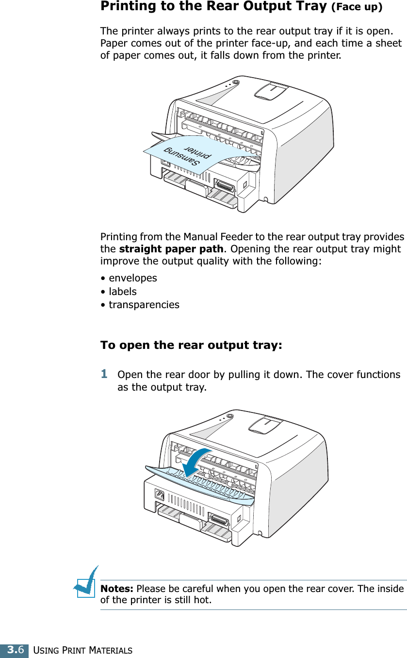 USING PRINT MATERIALS3.6Printing to the Rear Output Tray (Face up)The printer always prints to the rear output tray if it is open. Paper comes out of the printer face-up, and each time a sheet of paper comes out, it falls down from the printer.Printing from the Manual Feeder to the rear output tray provides the straight paper path. Opening the rear output tray might improve the output quality with the following:&bull; envelopes&bull; labels&bull; transparenciesTo open the rear output tray:1Open the rear door by pulling it down. The cover functions as the output tray.Notes: Please be careful when you open the rear cover. The inside of the printer is still hot.