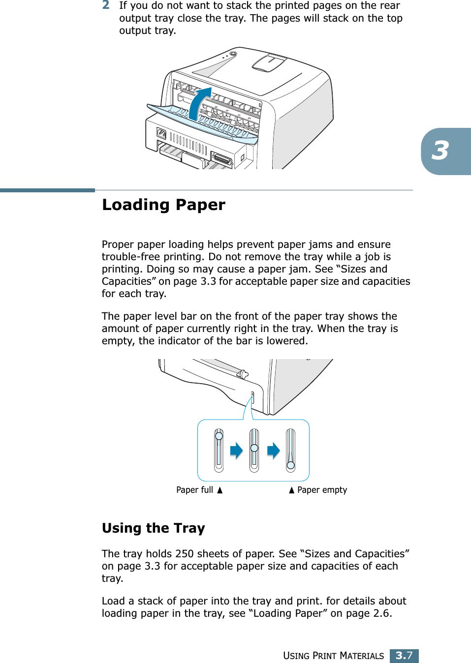 USING PRINT MATERIALS3.732If you do not want to stack the printed pages on the rear output tray close the tray. The pages will stack on the top output tray.Loading PaperProper paper loading helps prevent paper jams and ensure trouble-free printing. Do not remove the tray while a job is printing. Doing so may cause a paper jam. See &ldquo;Sizes and Capacities&rdquo; on page 3.3 for acceptable paper size and capacities for each tray. The paper level bar on the front of the paper tray shows the amount of paper currently right in the tray. When the tray is empty, the indicator of the bar is lowered.Using the TrayThe tray holds 250 sheets of paper. See &ldquo;Sizes and Capacities&rdquo; on page 3.3 for acceptable paper size and capacities of each tray.Load a stack of paper into the tray and print. for details about loading paper in the tray, see &ldquo;Loading Paper&rdquo; on page 2.6. ➐☎Paper emptyPaper full ➐