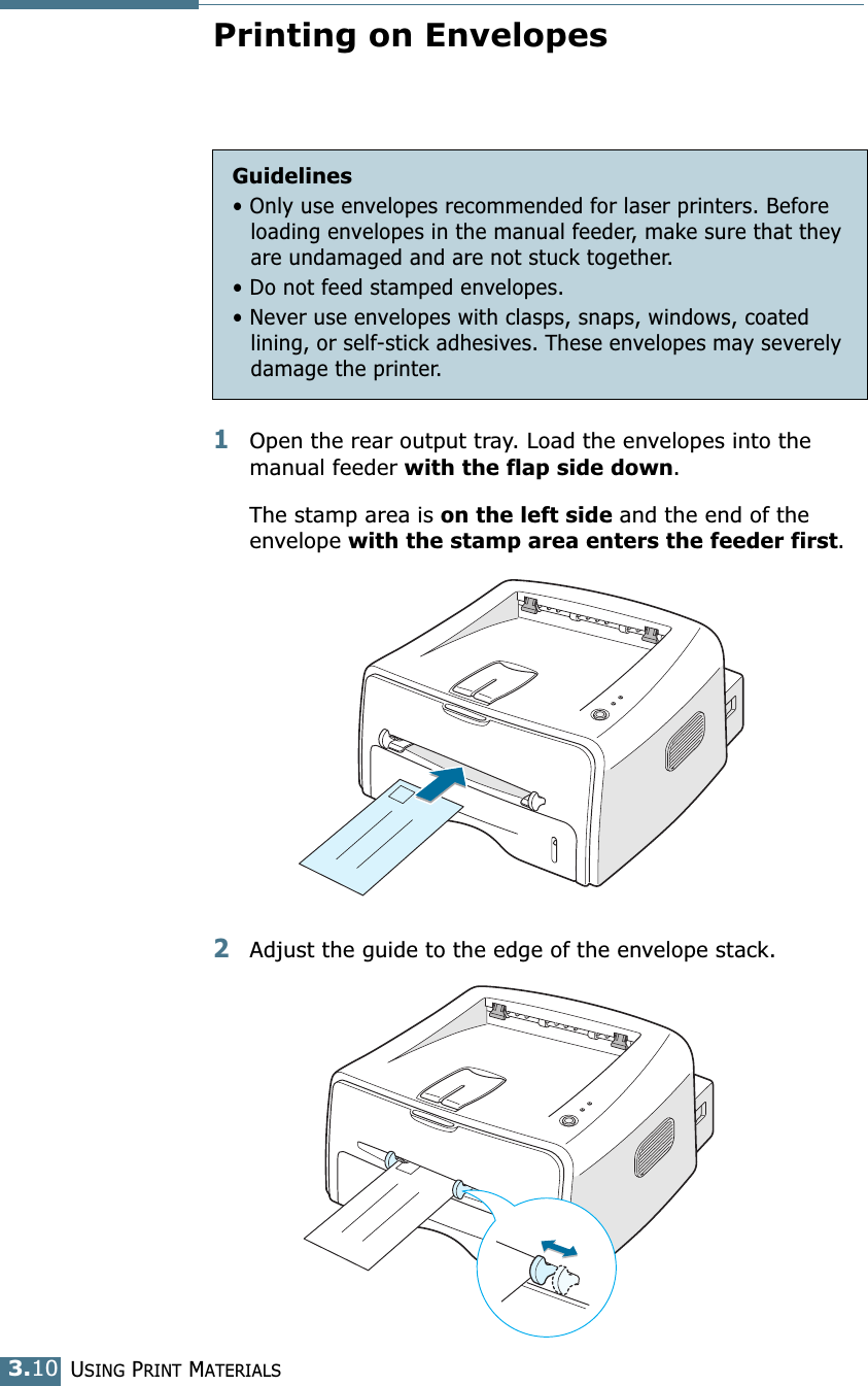 USING PRINT MATERIALS3.10Printing on Envelopes1Open the rear output tray. Load the envelopes into the manual feeder with the flap side down. The stamp area is on the left side and the end of the envelope with the stamp area enters the feeder first. 2Adjust the guide to the edge of the envelope stack. Guidelines&bull; Only use envelopes recommended for laser printers. Before loading envelopes in the manual feeder, make sure that they are undamaged and are not stuck together. &bull; Do not feed stamped envelopes.&bull; Never use envelopes with clasps, snaps, windows, coated lining, or self-stick adhesives. These envelopes may severely damage the printer.