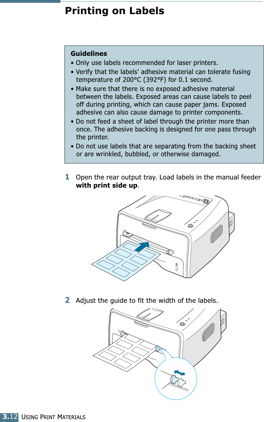 USING PRINT MATERIALS3.12Printing on Labels1Open the rear output tray. Load labels in the manual feeder with print side up. 2Adjust the guide to fit the width of the labels.Guidelines&bull; Only use labels recommended for laser printers.&bull; Verify that the labels&rsquo; adhesive material can tolerate fusing temperature of 200&deg;C (392&deg;F) for 0.1 second.&bull; Make sure that there is no exposed adhesive material between the labels. Exposed areas can cause labels to peel off during printing, which can cause paper jams. Exposed adhesive can also cause damage to printer components.&bull; Do not feed a sheet of label through the printer more than once. The adhesive backing is designed for one pass through the printer.&bull; Do not use labels that are separating from the backing sheet or are wrinkled, bubbled, or otherwise damaged.