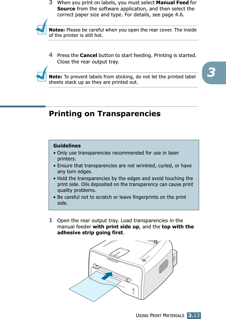 USING PRINT MATERIALS3.1333When you print on labels, you must select Manual Feed for Source from the software application, and then select the correct paper size and type. For details, see page 4.6. Notes: Please be careful when you open the rear cover. The inside of the printer is still hot.4Press the Cancel button to start feeding. Printing is started. Close the rear output tray.Note: To prevent labels from sticking, do not let the printed label sheets stack up as they are printed out. Printing on Transparencies1Open the rear output tray. Load transparencies in the manual feeder with print side up, and the top with the adhesive strip going first. Guidelines&bull; Only use transparencies recommended for use in laser printers.&bull; Ensure that transparencies are not wrinkled, curled, or have any torn edges.&bull; Hold the transparencies by the edges and avoid touching the print side. Oils deposited on the transparency can cause print quality problems.&bull; Be careful not to scratch or leave fingerprints on the print side.