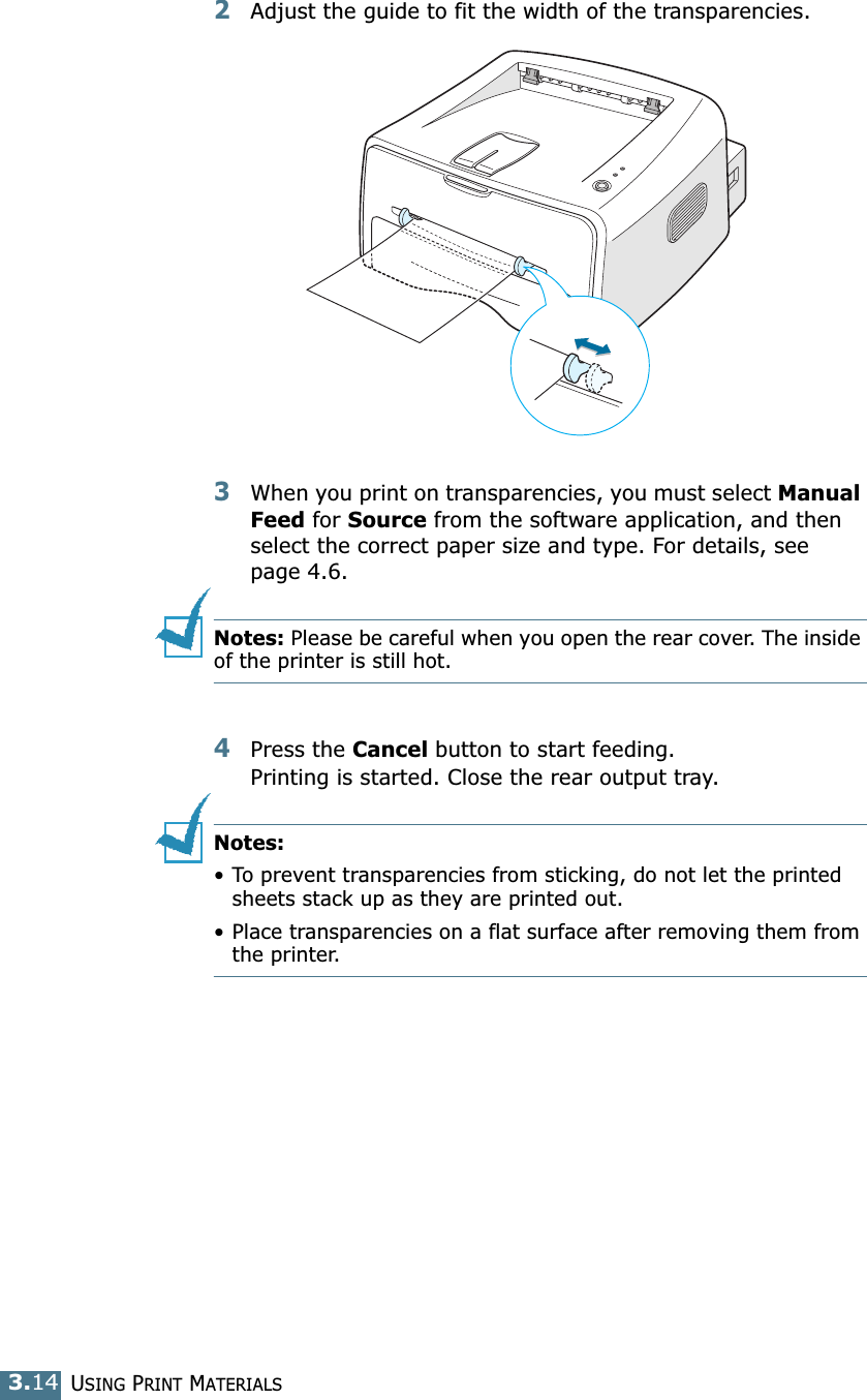 USING PRINT MATERIALS3.142Adjust the guide to fit the width of the transparencies.3When you print on transparencies, you must select Manual Feed for Source from the software application, and then select the correct paper size and type. For details, see page 4.6. Notes: Please be careful when you open the rear cover. The inside of the printer is still hot.4Press the Cancel button to start feeding.Printing is started. Close the rear output tray. Notes: &bull; To prevent transparencies from sticking, do not let the printed sheets stack up as they are printed out.&bull; Place transparencies on a flat surface after removing them from the printer.