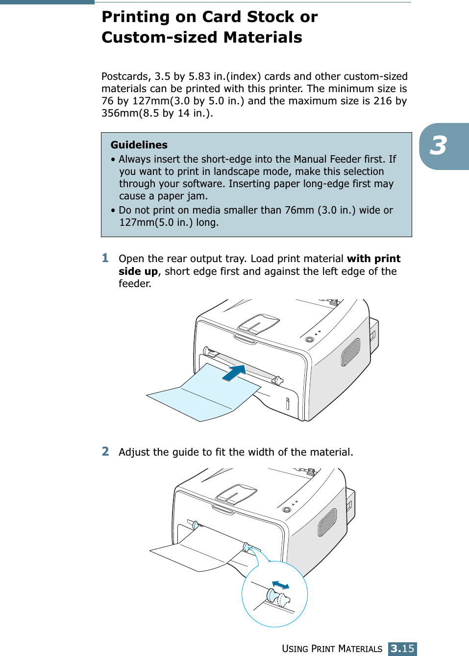 USING PRINT MATERIALS3.153Printing on Card Stock or Custom-sized MaterialsPostcards, 3.5 by 5.83 in.(index) cards and other custom-sized materials can be printed with this printer. The minimum size is 76 by 127mm(3.0 by 5.0 in.) and the maximum size is 216 by 356mm(8.5 by 14 in.).1Open the rear output tray. Load print material with print side up, short edge first and against the left edge of the feeder. 2Adjust the guide to fit the width of the material.Guidelines&bull; Always insert the short-edge into the Manual Feeder first. If you want to print in landscape mode, make this selection through your software. Inserting paper long-edge first may cause a paper jam.&bull; Do not print on media smaller than 76mm (3.0 in.) wide or 127mm(5.0 in.) long.