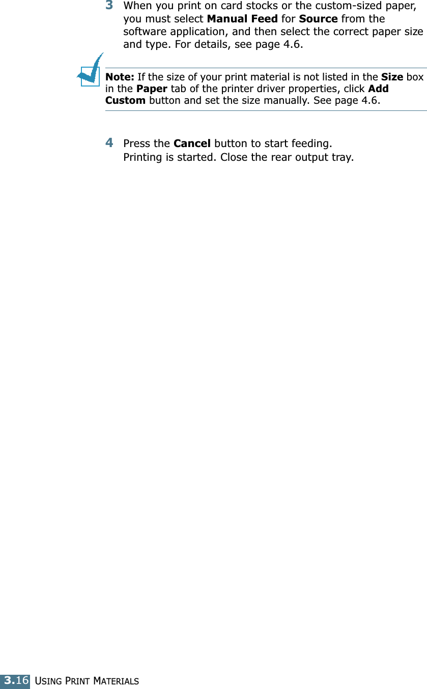 USING PRINT MATERIALS3.163When you print on card stocks or the custom-sized paper, you must select Manual Feed for Source from the software application, and then select the correct paper size and type. For details, see page 4.6.Note: If the size of your print material is not listed in the Size box in the Paper tab of the printer driver properties, click Add Custom button and set the size manually. See page 4.6. 4Press the Cancel button to start feeding. Printing is started. Close the rear output tray.