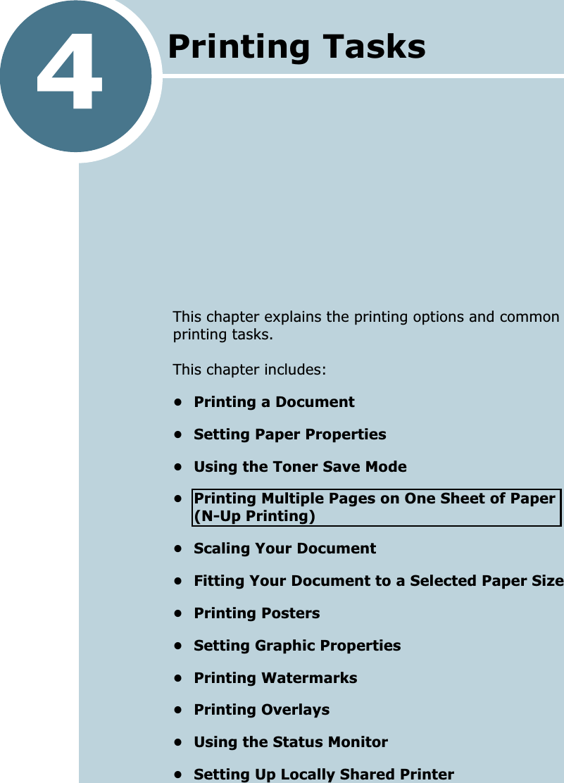 4This chapter explains the printing options and common printing tasks. This chapter includes:&bull; Printing a Document&bull; Setting Paper Properties&bull; Using the Toner Save Mode&bull; Printing Multiple Pages on One Sheet of Paper(N-Up Printing)&bull; Scaling Your Document&bull; Fitting Your Document to a Selected Paper Size&bull; Printing Posters&bull; Setting Graphic Properties&bull; Printing Watermarks&bull; Printing Overlays&bull; Using the Status Monitor&bull; Setting Up Locally Shared PrinterPrinting Tasks