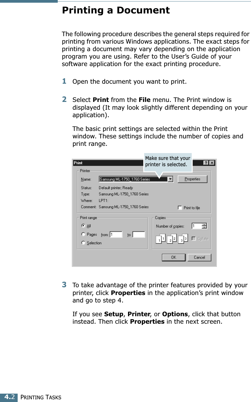 PRINTING TASKS4.2Printing a DocumentThe following procedure describes the general steps required for printing from various Windows applications. The exact steps for printing a document may vary depending on the application program you are using. Refer to the User&rsquo;s Guide of your software application for the exact printing procedure.1Open the document you want to print.2Select Print from the File menu. The Print window is displayed (It may look slightly different depending on your application). The basic print settings are selected within the Print window. These settings include the number of copies and print range.3To take advantage of the printer features provided by your printer, click Properties in the application&rsquo;s print window and go to step 4. If you see Setup, Printer, or Options, click that button instead. Then click Properties in the next screen.Make sure that your printer is selected.