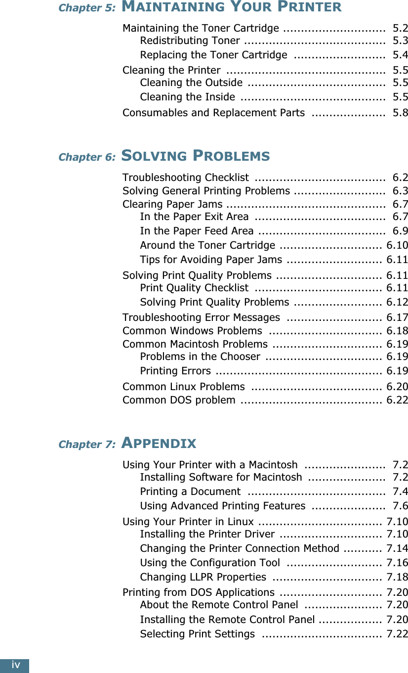  iv Chapter 5:  M AINTAINING  Y OUR  P RINTER Maintaining the Toner Cartridge .............................  5.2Redistributing Toner ........................................  5.3Replacing the Toner Cartridge  ..........................  5.4Cleaning the Printer  .............................................  5.5Cleaning the Outside .......................................  5.5Cleaning the Inside  .........................................  5.5Consumables and Replacement Parts  .....................  5.8 Chapter 6:  S OLVING  P ROBLEMS Troubleshooting Checklist  .....................................  6.2Solving General Printing Problems ..........................  6.3Clearing Paper Jams .............................................  6.7In the Paper Exit Area  .....................................  6.7In the Paper Feed Area ....................................  6.9Around the Toner Cartridge ............................. 6.10Tips for Avoiding Paper Jams ........................... 6.11Solving Print Quality Problems .............................. 6.11Print Quality Checklist  .................................... 6.11Solving Print Quality Problems ......................... 6.12Troubleshooting Error Messages  ........................... 6.17Common Windows Problems  ................................ 6.18Common Macintosh Problems ............................... 6.19Problems in the Chooser  ................................. 6.19Printing Errors ............................................... 6.19Common Linux Problems  ..................................... 6.20Common DOS problem ........................................ 6.22 Chapter 7:  A PPENDIX Using Your Printer with a Macintosh  .......................  7.2Installing Software for Macintosh  ......................  7.2Printing a Document  .......................................  7.4Using Advanced Printing Features  .....................  7.6Using Your Printer in Linux ................................... 7.10Installing the Printer Driver ............................. 7.10Changing the Printer Connection Method ........... 7.14Using the Configuration Tool  ........................... 7.16Changing LLPR Properties  ............................... 7.18Printing from DOS Applications ............................. 7.20About the Remote Control Panel  ...................... 7.20Installing the Remote Control Panel .................. 7.20Selecting Print Settings  .................................. 7.22