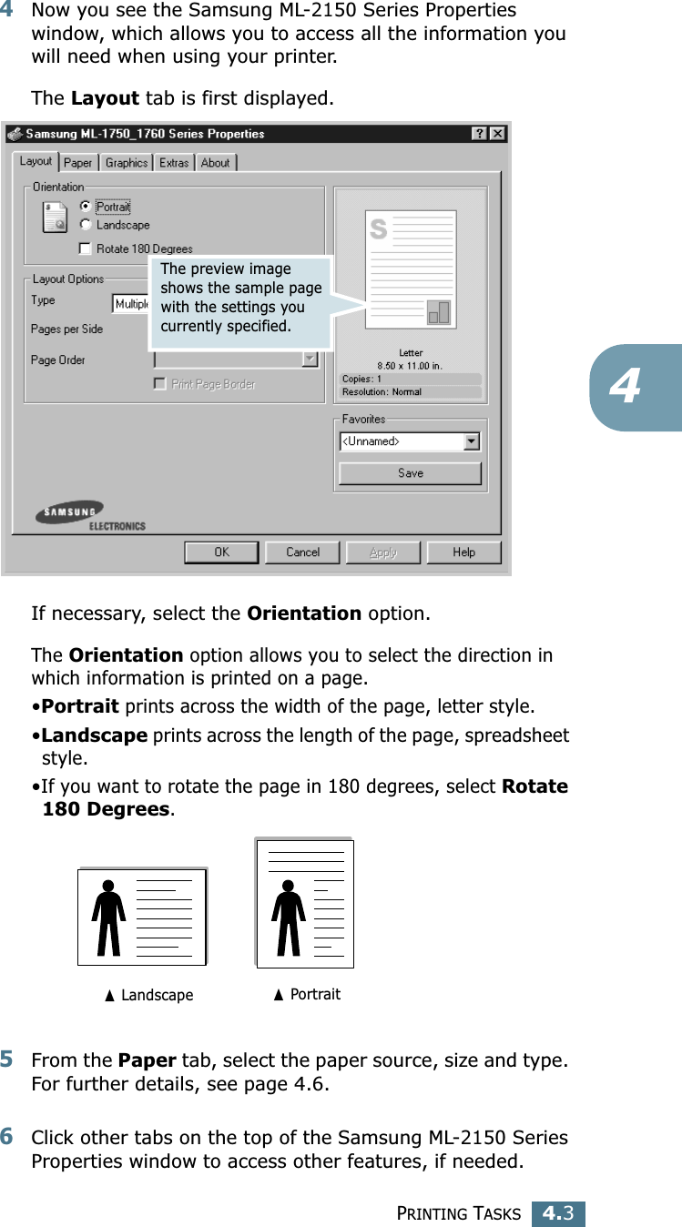 PRINTING TASKS4.344Now you see the Samsung ML-2150 Series Properties window, which allows you to access all the information you will need when using your printer. The Layout tab is first displayed.   If necessary, select the Orientation option. The Orientation option allows you to select the direction in which information is printed on a page. &bull;Portrait prints across the width of the page, letter style. &bull;Landscape prints across the length of the page, spreadsheet style. &bull;If you want to rotate the page in 180 degrees, select Rotate 180 Degrees.5From the Paper tab, select the paper source, size and type. For further details, see page 4.6. 6Click other tabs on the top of the Samsung ML-2150 Series Properties window to access other features, if needed. The preview image shows the sample page with the settings you currently specified.➐ Landscape ➐ Portrait