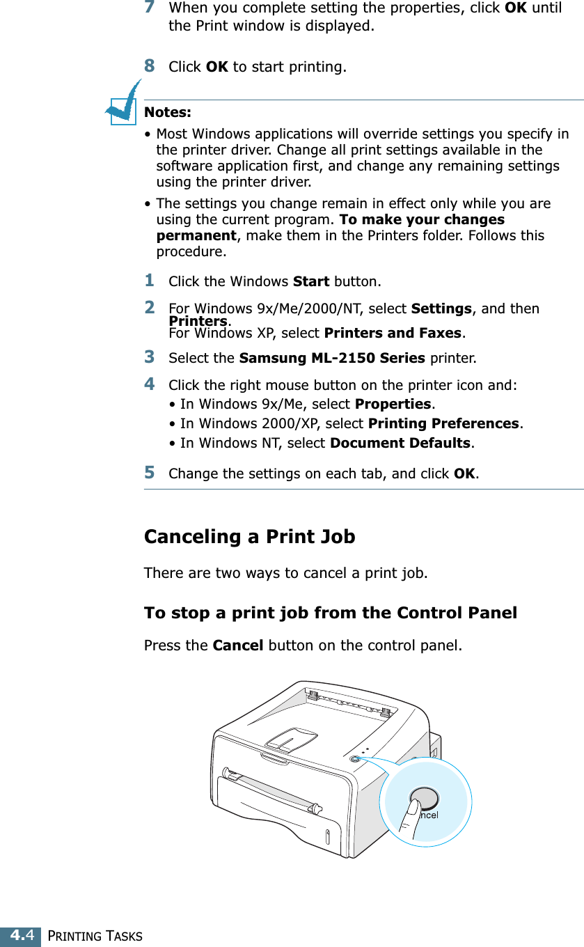 PRINTING TASKS4.47When you complete setting the properties, click OK until the Print window is displayed. 8Click OK to start printing. Notes:&bull; Most Windows applications will override settings you specify in the printer driver. Change all print settings available in the software application first, and change any remaining settings using the printer driver. &bull; The settings you change remain in effect only while you are using the current program. To make your changes permanent, make them in the Printers folder. Follows this procedure.1Click the Windows Start button.2For Windows 9x/Me/2000/NT, select Settings, and then Printers. For Windows XP, select Printers and Faxes.3Select the Samsung ML-2150 Series printer.4Click the right mouse button on the printer icon and:&bull; In Windows 9x/Me, select Properties.&bull; In Windows 2000/XP, select Printing Preferences.&bull; In Windows NT, select Document Defaults.5Change the settings on each tab, and click OK.Canceling a Print JobThere are two ways to cancel a print job.To stop a print job from the Control PanelPress the Cancel button on the control panel. 