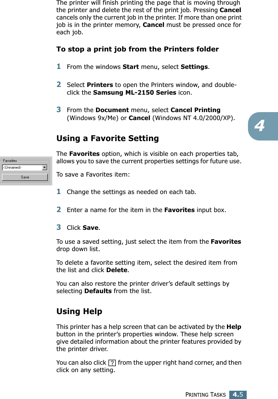 PRINTING TASKS4.54The printer will finish printing the page that is moving through the printer and delete the rest of the print job. Pressing Cancel cancels only the current job in the printer. If more than one print job is in the printer memory, Cancel must be pressed once for each job.To stop a print job from the Printers folder1From the windows Start menu, select Settings.2Select Printers to open the Printers window, and double-click the Samsung ML-2150 Series icon. 3From the Document menu, select Cancel Printing (Windows 9x/Me) or Cancel (Windows NT 4.0/2000/XP).Using a Favorite SettingThe Favorites option, which is visible on each properties tab, allows you to save the current properties settings for future use. To save a Favorites item:1Change the settings as needed on each tab. 2Enter a name for the item in the Favorites input box. 3Click Save. To use a saved setting, just select the item from the Favorites drop down list. To delete a favorite setting item, select the desired item from the list and click Delete. You can also restore the printer driver&rsquo;s default settings by selecting Defaults from the list. Using HelpThis printer has a help screen that can be activated by the Help button in the printer&rsquo;s properties window. These help screen give detailed information about the printer features provided by the printer driver.You can also click   from the upper right hand corner, and then click on any setting. 