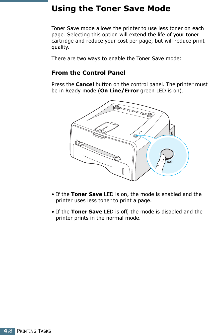 PRINTING TASKS4.8Using the Toner Save ModeToner Save mode allows the printer to use less toner on each page. Selecting this option will extend the life of your toner cartridge and reduce your cost per page, but will reduce print quality. There are two ways to enable the Toner Save mode:From the Control PanelPress the Cancel button on the control panel. The printer must be in Ready mode (On Line/Error green LED is on).&bull; If the Toner Save LED is on, the mode is enabled and the printer uses less toner to print a page.&bull; If the Toner Save LED is off, the mode is disabled and the printer prints in the normal mode.