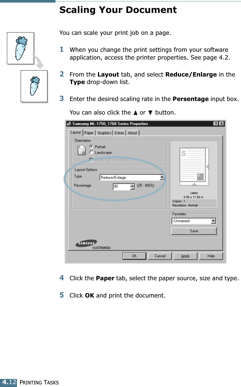 PRINTING TASKS4.12Scaling Your DocumentYou can scale your print job on a page. 1When you change the print settings from your software application, access the printer properties. See page 4.2. 2From the Layout tab, and select Reduce/Enlarge in the Type drop-down list. 3Enter the desired scaling rate in the Persentage input box. You can also click the ➐☎or ❷ button.4Click the Paper tab, select the paper source, size and type. 5Click OK and print the document. 