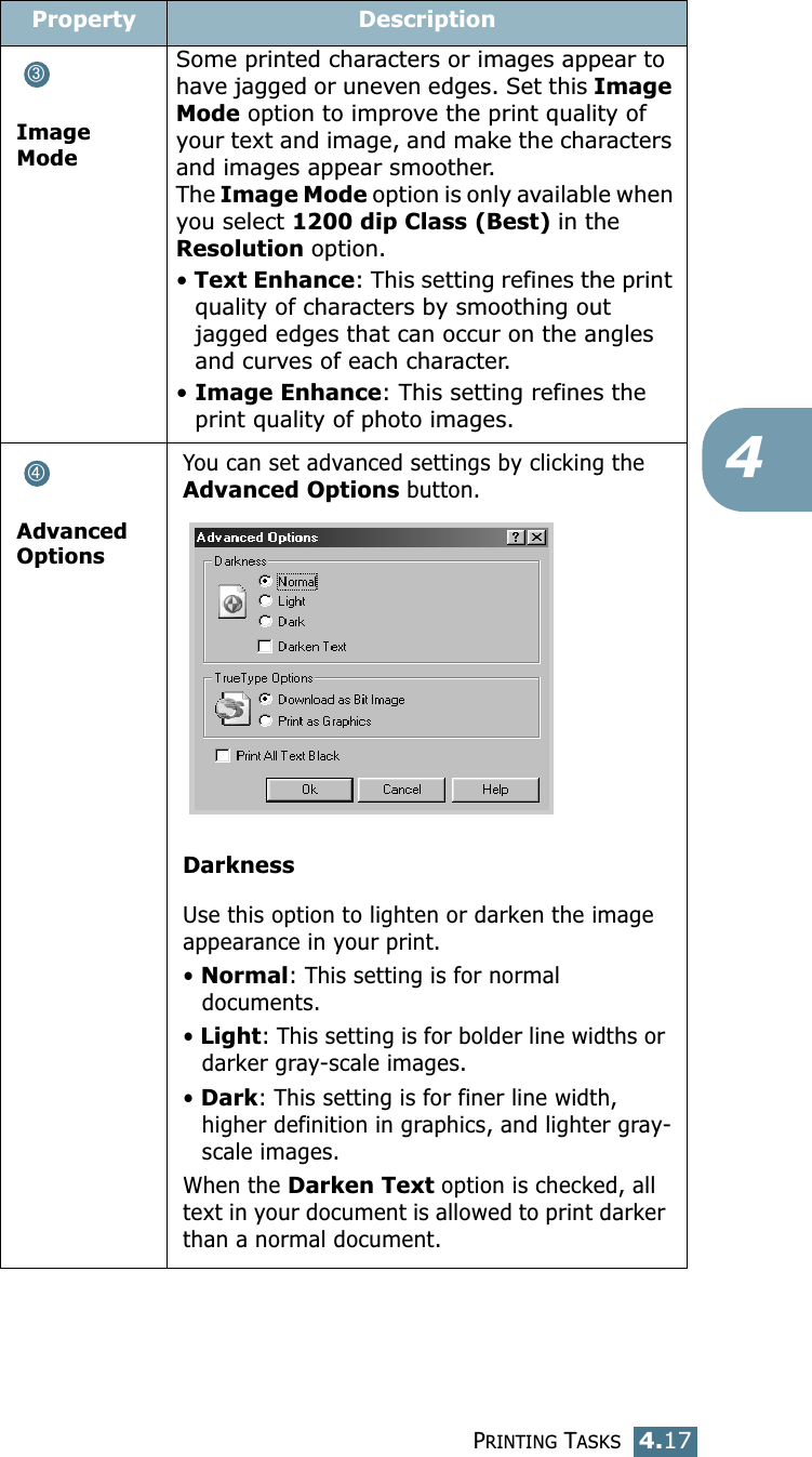 PRINTING TASKS4.174Image ModeSome printed characters or images appear to have jagged or uneven edges. Set this Image Mode option to improve the print quality of your text and image, and make the characters and images appear smoother. The Image Mode option is only available when you select 1200 dip Class (Best) in the Resolution option.&bull; Text Enhance: This setting refines the print quality of characters by smoothing out jagged edges that can occur on the angles and curves of each character. &bull; Image Enhance: This setting refines the print quality of photo images. Advanced OptionsYou can set advanced settings by clicking the Advanced Options button. DarknessUse this option to lighten or darken the image appearance in your print.&bull; Normal: This setting is for normal documents.&bull; Light: This setting is for bolder line widths or darker gray-scale images.&bull; Dark: This setting is for finer line width, higher definition in graphics, and lighter gray-scale images.When the Darken Text option is checked, all text in your document is allowed to print darker than a normal document. Property Description➂➃