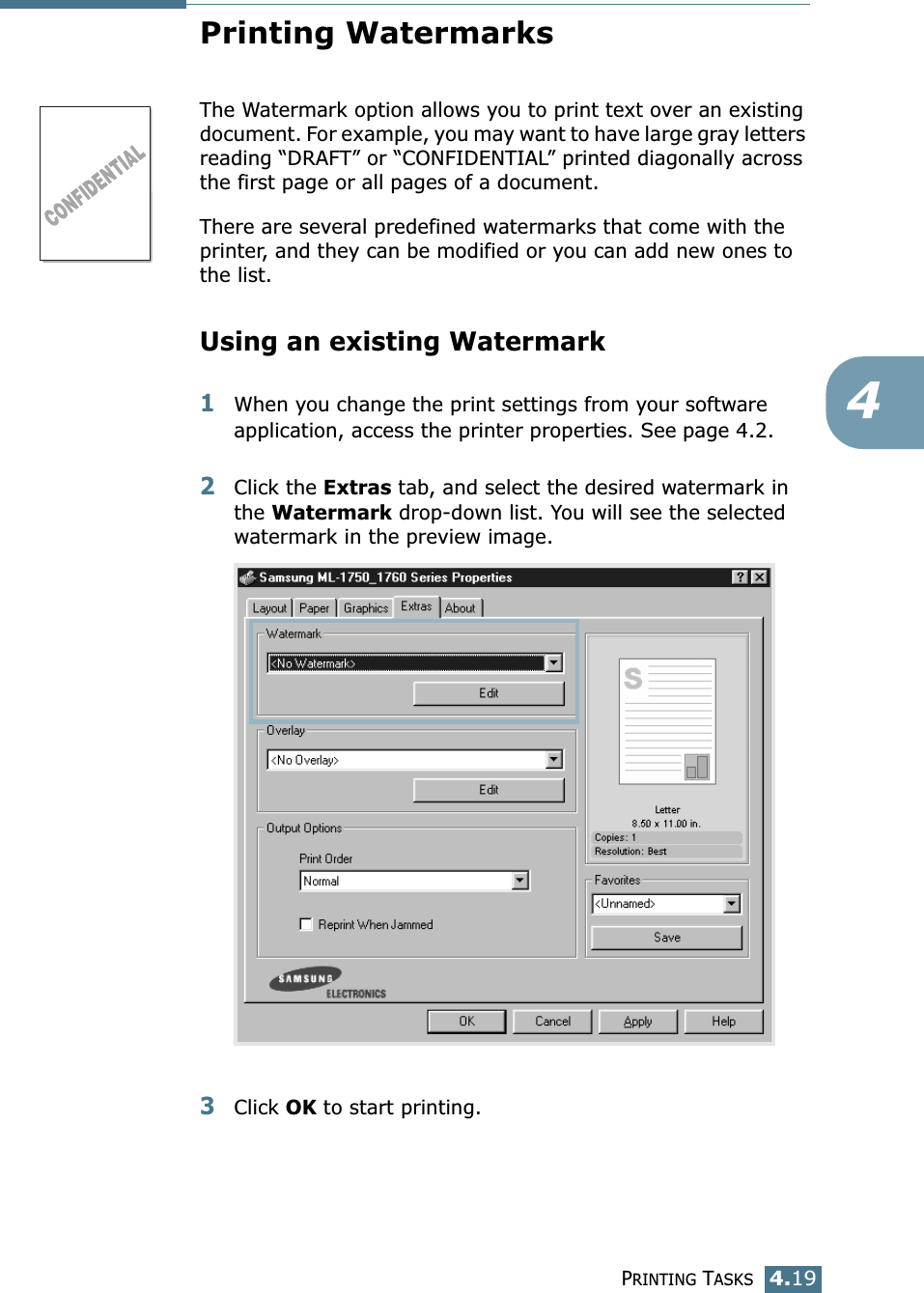 PRINTING TASKS4.194Printing WatermarksThe Watermark option allows you to print text over an existing document. For example, you may want to have large gray letters reading &ldquo;DRAFT&rdquo; or &ldquo;CONFIDENTIAL&rdquo; printed diagonally across the first page or all pages of a document. There are several predefined watermarks that come with the printer, and they can be modified or you can add new ones to the list. Using an existing Watermark1When you change the print settings from your software application, access the printer properties. See page 4.2. 2Click the Extras tab, and select the desired watermark in the Watermark drop-down list. You will see the selected watermark in the preview image. 3Click OK to start printing. 