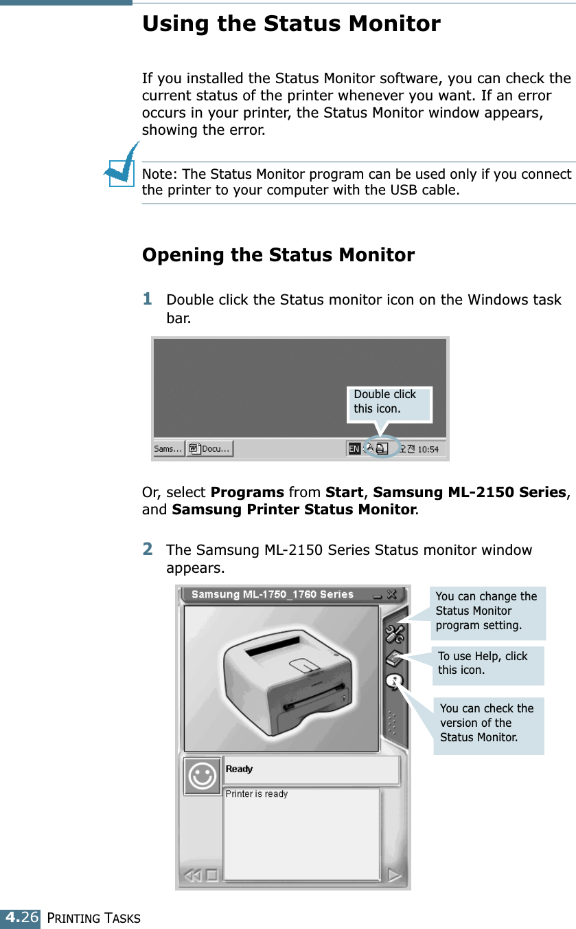 PRINTING TASKS4.26Using the Status MonitorIf you installed the Status Monitor software, you can check the current status of the printer whenever you want. If an error occurs in your printer, the Status Monitor window appears, showing the error. Note: The Status Monitor program can be used only if you connect the printer to your computer with the USB cable. Opening the Status Monitor1Double click the Status monitor icon on the Windows task bar.Or, select Programs from Start, Samsung ML-2150 Series, and Samsung Printer Status Monitor. 2The Samsung ML-2150 Series Status monitor window appears.Double click this icon.You can change the Status Monitor program setting.To use Help, click this icon.You can check the version of the Status Monitor.