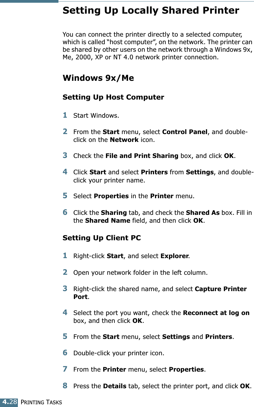 PRINTING TASKS4.28Setting Up Locally Shared PrinterYou can connect the printer directly to a selected computer, which is called &ldquo;host computer&rdquo;, on the network. The printer can be shared by other users on the network through a Windows 9x, Me, 2000, XP or NT 4.0 network printer connection. Windows 9x/MeSetting Up Host Computer1Start Windows.2From the Start menu, select Control Panel, and double-click on the Network icon. 3Check the File and Print Sharing box, and click OK. 4Click Start and select Printers from Settings, and double-click your printer name. 5Select Properties in the Printer menu. 6Click the Sharing tab, and check the Shared As box. Fill in the Shared Name field, and then click OK. Setting Up Client PC1Right-click Start, and select Explorer. 2Open your network folder in the left column. 3Right-click the shared name, and select Capture Printer Port. 4Select the port you want, check the Reconnect at log on box, and then click OK.5From the Start menu, select Settings and Printers. 6Double-click your printer icon. 7From the Printer menu, select Properties. 8Press the Details tab, select the printer port, and click OK. 