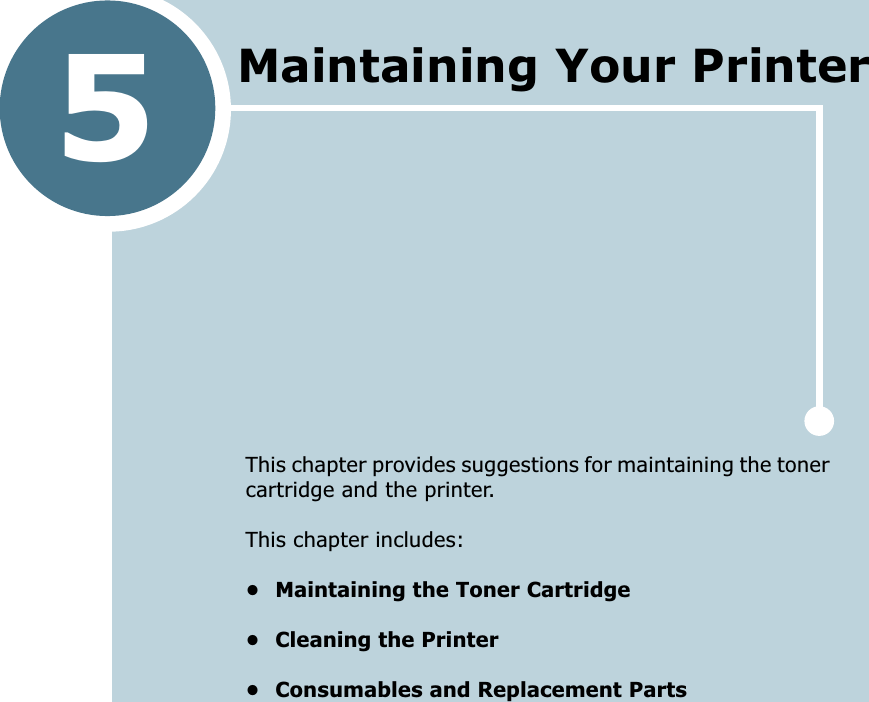 5This chapter provides suggestions for maintaining the toner cartridge and the printer. This chapter includes:&bull; Maintaining the Toner Cartridge&bull; Cleaning the Printer&bull; Consumables and Replacement PartsMaintaining Your Printer 