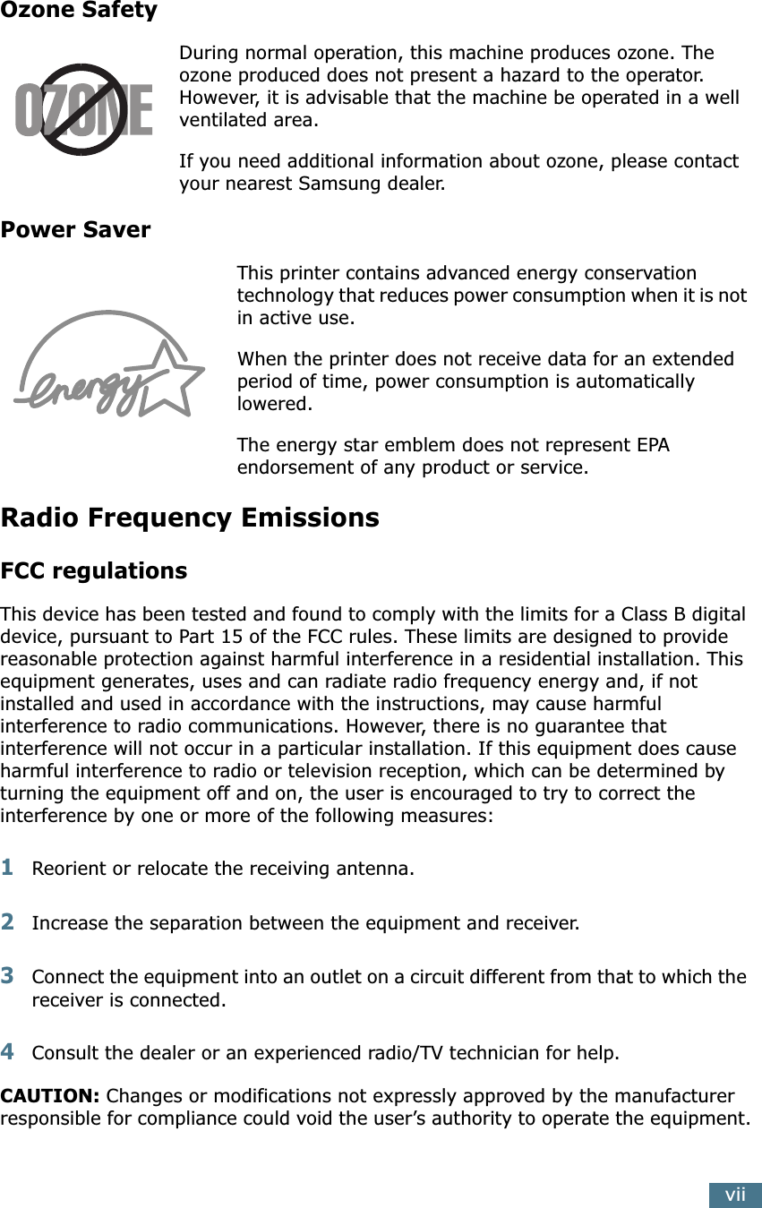  vii Ozone Safety During normal operation, this machine produces ozone. The ozone produced does not present a hazard to the operator. However, it is advisable that the machine be operated in a well ventilated area.If you need additional information about ozone, please contact your nearest Samsung dealer. Power Saver This printer contains advanced energy conservation technology that reduces power consumption when it is not in active use.When the printer does not receive data for an extended period of time, power consumption is automatically lowered. The energy star emblem does not represent EPA endorsement of any product or service. Radio Frequency Emissions FCC regulations This device has been tested and found to comply with the limits for a Class B digital device, pursuant to Part 15 of the FCC rules. These limits are designed to provide reasonable protection against harmful interference in a residential installation. This equipment generates, uses and can radiate radio frequency energy and, if not installed and used in accordance with the instructions, may cause harmful interference to radio communications. However, there is no guarantee that interference will not occur in a particular installation. If this equipment does cause harmful interference to radio or television reception, which can be determined by turning the equipment off and on, the user is encouraged to try to correct the interference by one or more of the following measures: 1 Reorient or relocate the receiving antenna. 2 Increase the separation between the equipment and receiver. 3 Connect the equipment into an outlet on a circuit different from that to which the receiver is connected. 4 Consult the dealer or an experienced radio/TV technician for help. CAUTION:  Changes or modifications not expressly approved by the manufacturer responsible for compliance could void the user&rsquo;s authority to operate the equipment.