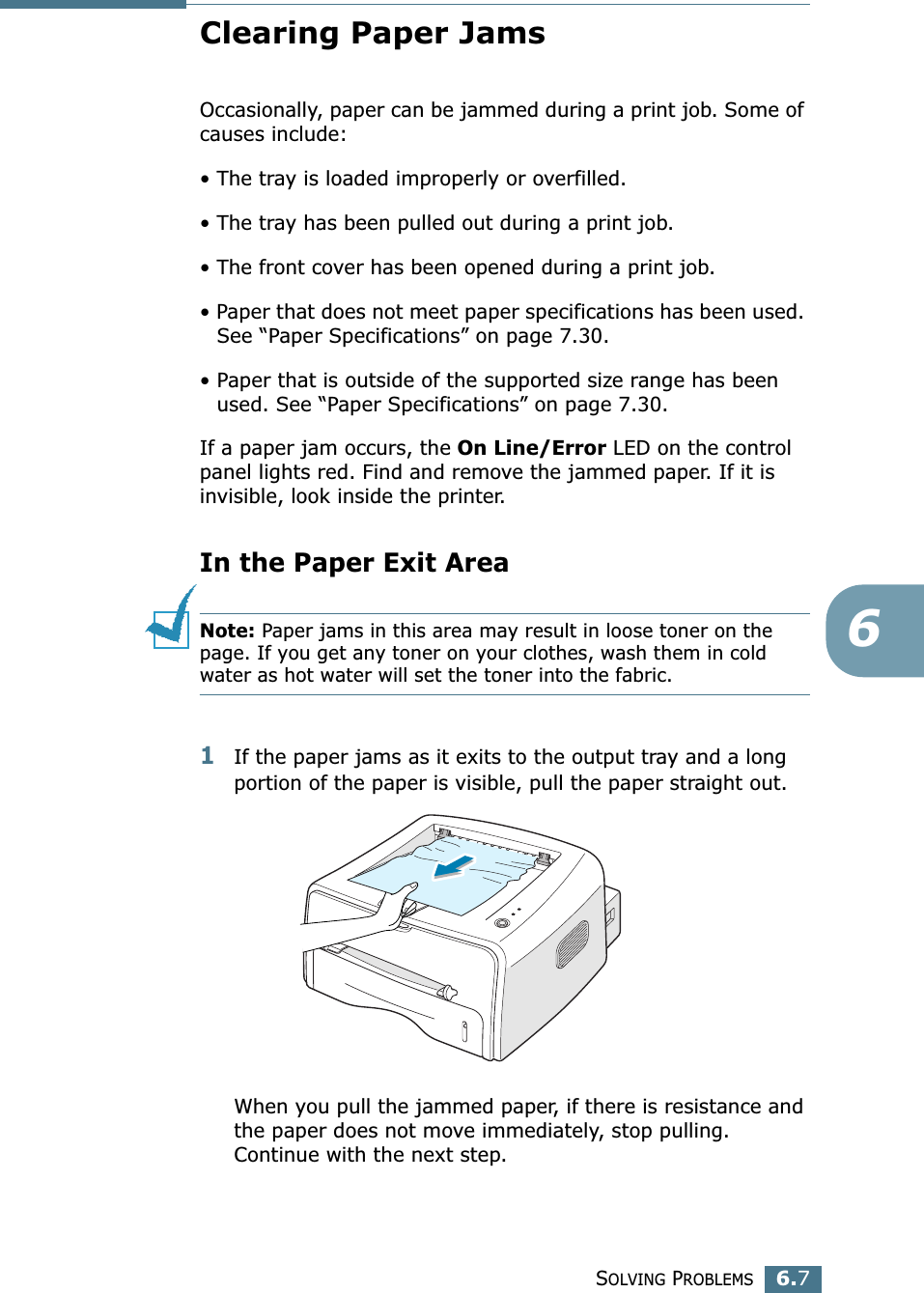 SOLVING PROBLEMS6.76Clearing Paper JamsOccasionally, paper can be jammed during a print job. Some of causes include:&bull; The tray is loaded improperly or overfilled.&bull; The tray has been pulled out during a print job.&bull; The front cover has been opened during a print job.&bull; Paper that does not meet paper specifications has been used. See &ldquo;Paper Specifications&rdquo; on page 7.30.&bull; Paper that is outside of the supported size range has been used. See &ldquo;Paper Specifications&rdquo; on page 7.30.If a paper jam occurs, the On Line/Error LED on the control panel lights red. Find and remove the jammed paper. If it is invisible, look inside the printer.In the Paper Exit AreaNote: Paper jams in this area may result in loose toner on the page. If you get any toner on your clothes, wash them in cold water as hot water will set the toner into the fabric.1If the paper jams as it exits to the output tray and a long portion of the paper is visible, pull the paper straight out.When you pull the jammed paper, if there is resistance and the paper does not move immediately, stop pulling. Continue with the next step.