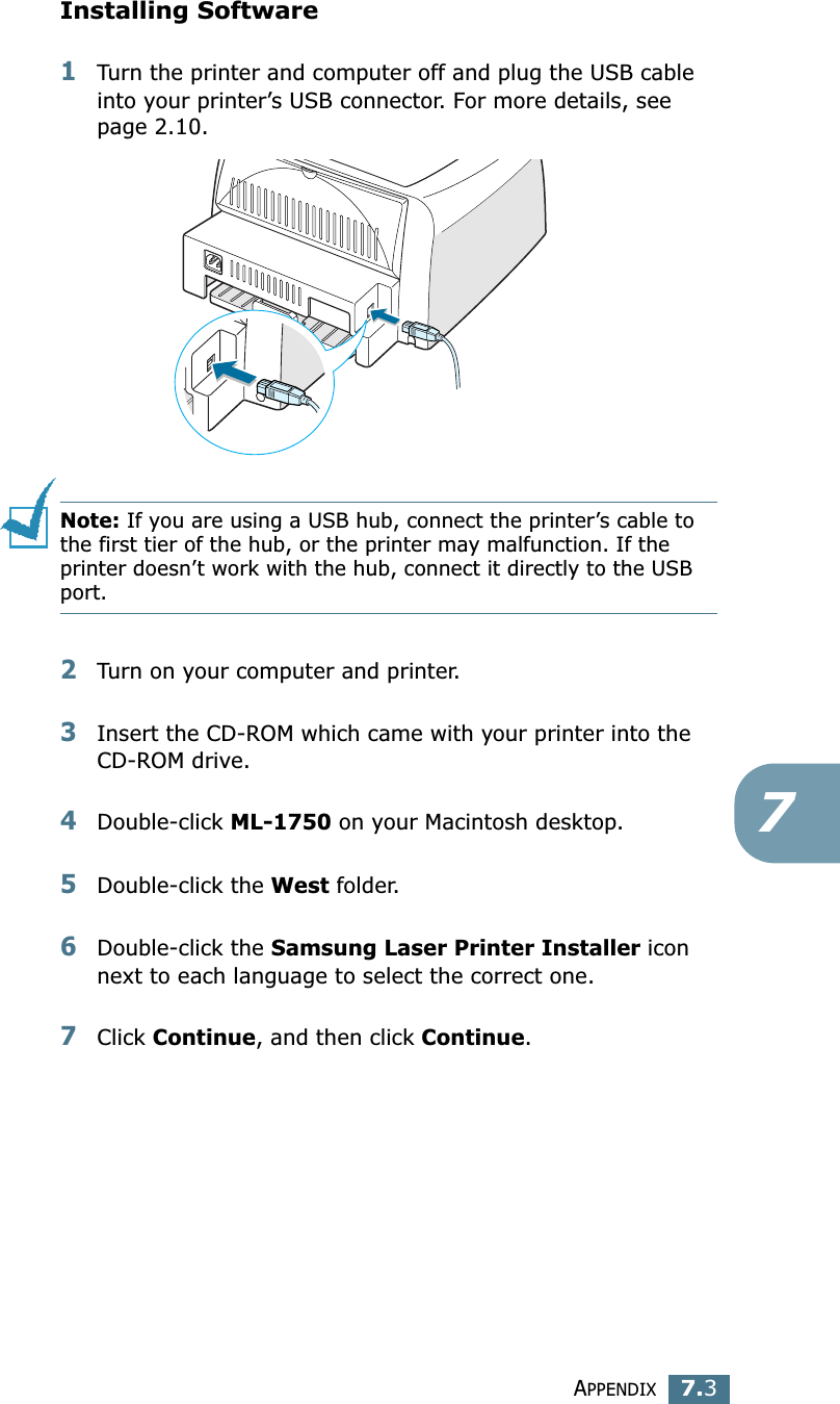 APPENDIX7.37Installing Software1Turn the printer and computer off and plug the USB cable into your printer&rsquo;s USB connector. For more details, see page 2.10. Note: If you are using a USB hub, connect the printer&rsquo;s cable to the first tier of the hub, or the printer may malfunction. If the printer doesn&rsquo;t work with the hub, connect it directly to the USB port. 2Turn on your computer and printer.3Insert the CD-ROM which came with your printer into the CD-ROM drive.4Double-click ML-1750 on your Macintosh desktop.5Double-click the West folder. 6Double-click the Samsung Laser Printer Installer icon next to each language to select the correct one. 7Click Continue, and then click Continue.