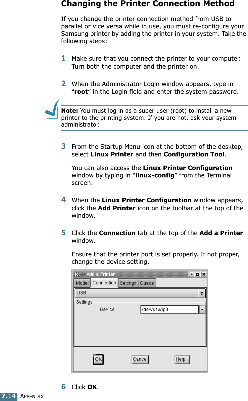 APPENDIX7.14Changing the Printer Connection MethodIf you change the printer connection method from USB to parallel or vice versa while in use, you must re-configure your Samsung printer by adding the printer in your system. Take the following steps:1Make sure that you connect the printer to your computer. Turn both the computer and the printer on.2When the Administrator Login window appears, type in &ldquo;root&rdquo; in the Login field and enter the system password.Note: You must log in as a super user (root) to install a new printer to the printing system. If you are not, ask your system administrator.3From the Startup Menu icon at the bottom of the desktop, select Linux Printer and then Configuration Tool. You can also access the Linux Printer Configuration window by typing in &ldquo;linux-config&rdquo; from the Terminal screen.4When the Linux Printer Configuration window appears, click the Add Printer icon on the toolbar at the top of the window.5Click the Connection tab at the top of the Add a Printer window.Ensure that the printer port is set properly. If not proper, change the device setting.6Click OK. 