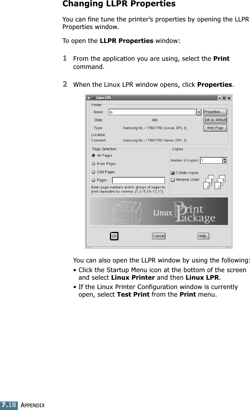 APPENDIX7.18Changing LLPR PropertiesYou can fine tune the printer&rsquo;s properties by opening the LLPR Properties window.To open the LLPR Properties window:1From the application you are using, select the Print command. 2When the Linux LPR window opens, click Properties.You can also open the LLPR window by using the following:&bull; Click the Startup Menu icon at the bottom of the screen and select Linux Printer and then Linux LPR.&bull; If the Linux Printer Configuration window is currently open, select Test Print from the Print menu.