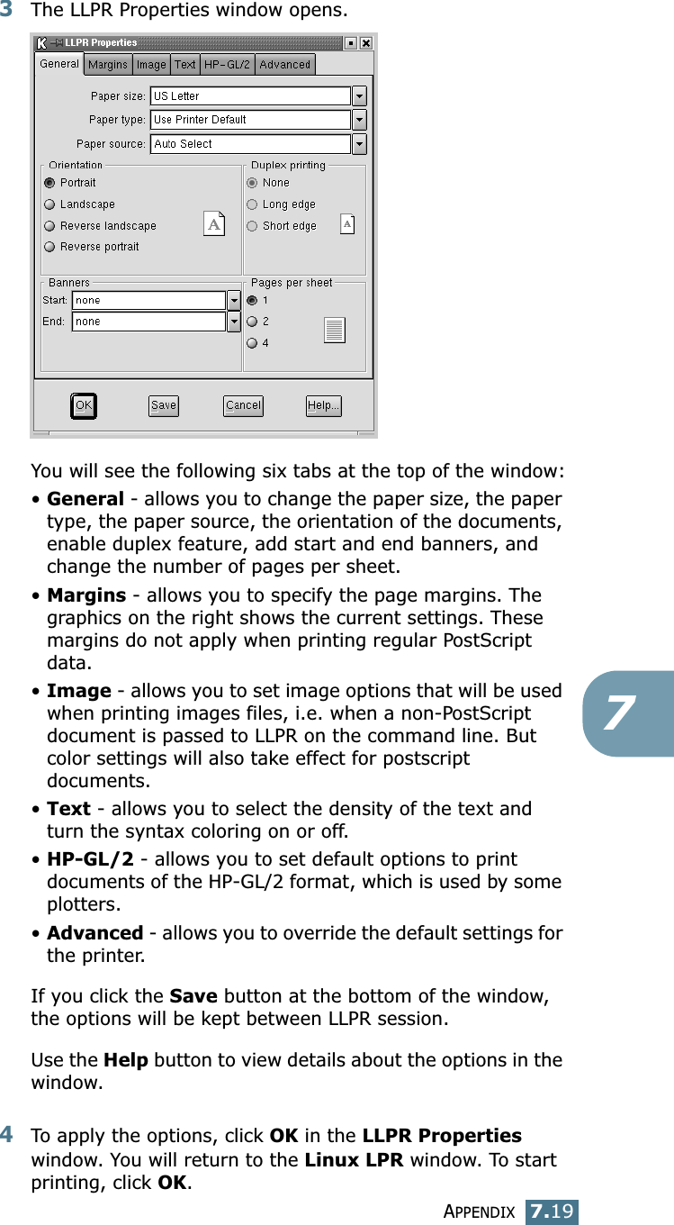 APPENDIX7.1973The LLPR Properties window opens. You will see the following six tabs at the top of the window:&bull;General - allows you to change the paper size, the paper type, the paper source, the orientation of the documents, enable duplex feature, add start and end banners, and change the number of pages per sheet.&bull;Margins - allows you to specify the page margins. The graphics on the right shows the current settings. These margins do not apply when printing regular PostScript data.&bull;Image - allows you to set image options that will be used when printing images files, i.e. when a non-PostScript document is passed to LLPR on the command line. But color settings will also take effect for postscript documents. &bull;Text - allows you to select the density of the text and turn the syntax coloring on or off.&bull;HP-GL/2 - allows you to set default options to print documents of the HP-GL/2 format, which is used by some plotters.&bull;Advanced - allows you to override the default settings for the printer.If you click the Save button at the bottom of the window, the options will be kept between LLPR session.Use the Help button to view details about the options in the window.4To apply the options, click OK in the LLPR Properties window. You will return to the Linux LPR window. To start printing, click OK.