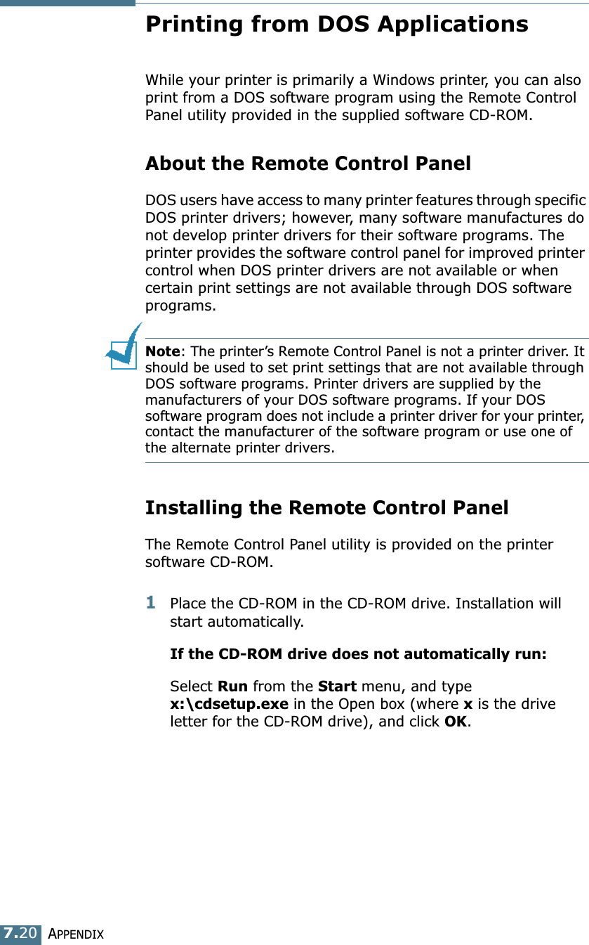 APPENDIX7.20Printing from DOS ApplicationsWhile your printer is primarily a Windows printer, you can also print from a DOS software program using the Remote Control Panel utility provided in the supplied software CD-ROM.About the Remote Control PanelDOS users have access to many printer features through specific DOS printer drivers; however, many software manufactures do not develop printer drivers for their software programs. The printer provides the software control panel for improved printer control when DOS printer drivers are not available or when certain print settings are not available through DOS software programs. Note: The printer&rsquo;s Remote Control Panel is not a printer driver. It should be used to set print settings that are not available through DOS software programs. Printer drivers are supplied by the manufacturers of your DOS software programs. If your DOS software program does not include a printer driver for your printer, contact the manufacturer of the software program or use one of the alternate printer drivers.Installing the Remote Control PanelThe Remote Control Panel utility is provided on the printer software CD-ROM. 1Place the CD-ROM in the CD-ROM drive. Installation will start automatically. If the CD-ROM drive does not automatically run:Select Run from the Start menu, and type x:\cdsetup.exe in the Open box (where x is the drive letter for the CD-ROM drive), and click OK. 