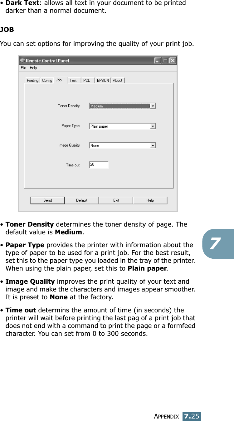 APPENDIX7.257&bull;Dark Text: allows all text in your document to be printed darker than a normal document.JOBYou can set options for improving the quality of your print job.&bull;Toner Density determines the toner density of page. The default value is Medium.&bull;Paper Type provides the printer with information about the type of paper to be used for a print job. For the best result, set this to the paper type you loaded in the tray of the printer. When using the plain paper, set this to Plain paper. &bull;Image Quality improves the print quality of your text and image and make the characters and images appear smoother. It is preset to None at the factory. &bull;Time out determins the amount of time (in seconds) the printer will wait before printing the last pag of a print job that does not end with a command to print the page or a formfeed character. You can set from 0 to 300 seconds. 