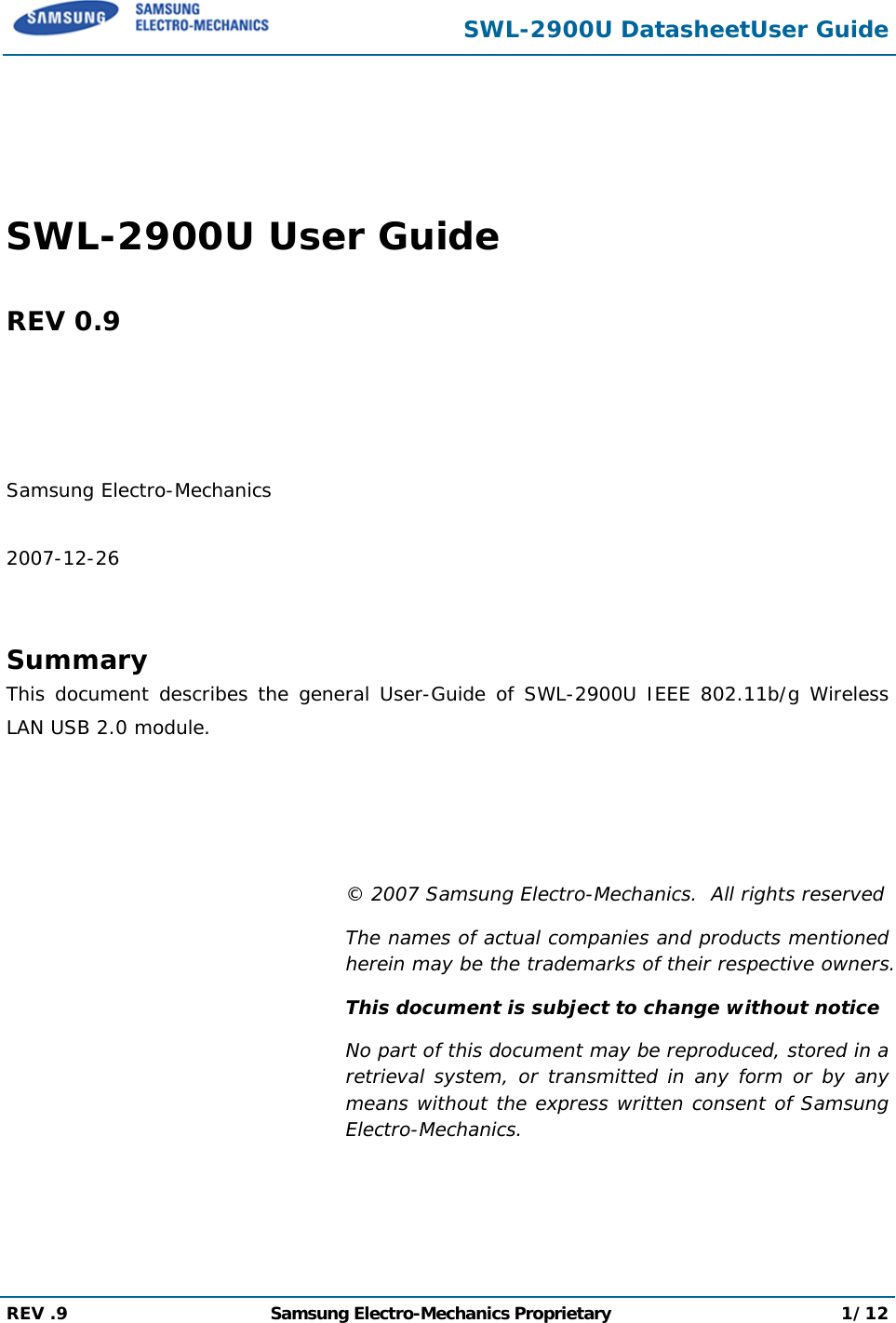 SWL-2900U DatasheetUser Guide  REV .9  Samsung Electro-Mechanics Proprietary 1/12     SWL-2900U User Guide  REV 0.9     Samsung Electro-Mechanics  2007-12-26   Summary This document describes the general User-Guide of SWL-2900U IEEE 802.11b/g Wireless LAN USB 2.0 module.     © 2007 Samsung Electro-Mechanics.  All rights reserved The names of actual companies and products mentioned herein may be the trademarks of their respective owners. This document is subject to change without notice No part of this document may be reproduced, stored in a retrieval system, or transmitted in any form or by any means without the express written consent of Samsung Electro-Mechanics.   