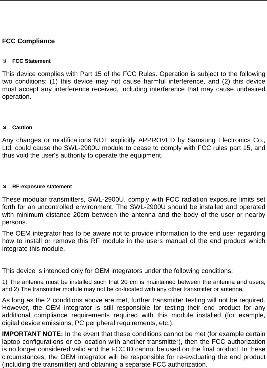     FCC Compliance Ì FCC Statement This device complies with Part 15 of the FCC Rules. Operation is subject to the following two conditions: (1) this device may not cause harmful interference, and (2) this device must accept any interference received, including interference that may cause undesired operation.  Ì Caution Any changes or modifications NOT explicitly APPROVED by Samsung Electronics Co., Ltd. could cause the SWL-2900U module to cease to comply with FCC rules part 15, and thus void the user&apos;s authority to operate the equipment.  Ì RF-exposure statement These modular transmitters, SWL-2900U, comply with FCC radiation exposure limits set forth for an uncontrolled environment. The SWL-2900U should be installed and operated with minimum distance 20cm between the antenna and the body of the user or nearby persons. The OEM integrator has to be aware not to provide information to the end user regarding how to install or remove this RF module in the users manual of the end product which integrate this module.    This device is intended only for OEM integrators under the following conditions: 1) The antenna must be installed such that 20 cm is maintained between the antenna and users, and 2) The transmitter module may not be co-located with any other transmitter or antenna. As long as the 2 conditions above are met, further transmitter testing will not be required. However, the OEM integrator is still responsible for testing their end product for any additional compliance requirements required with this module installed (for example, digital device emissions, PC peripheral requirements, etc.). IMPORTANT NOTE: In the event that these conditions cannot be met (for example certain laptop configurations or co-location with another transmitter), then the FCC authorization is no longer considered valid and the FCC ID cannot be used on the final product. In these circumstances, the OEM integrator will be responsible for re-evaluating the end product (including the transmitter) and obtaining a separate FCC authorization. 