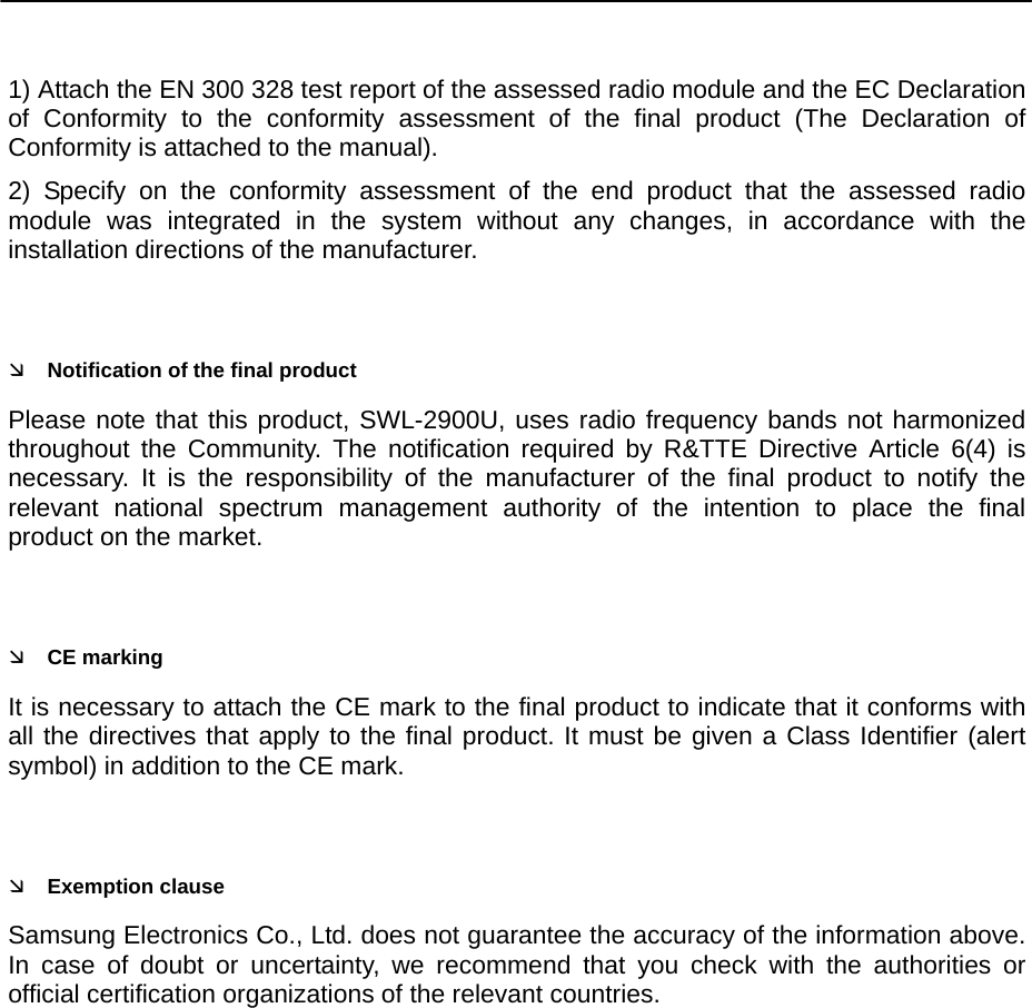     1) Attach the EN 300 328 test report of the assessed radio module and the EC Declaration of Conformity to the conformity assessment of the final product (The Declaration of Conformity is attached to the manual). 2) Specify on the conformity assessment of the end product that the assessed radio module was integrated in the system without any changes, in accordance with the installation directions of the manufacturer.  Ì Notification of the final product Please note that this product, SWL-2900U, uses radio frequency bands not harmonized throughout the Community. The notification required by R&amp;TTE Directive Article 6(4) is necessary. It is the responsibility of the manufacturer of the final product to notify the relevant national spectrum management authority of the intention to place the final product on the market.  Ì CE marking It is necessary to attach the CE mark to the final product to indicate that it conforms with all the directives that apply to the final product. It must be given a Class Identifier (alert symbol) in addition to the CE mark.  Ì Exemption clause Samsung Electronics Co., Ltd. does not guarantee the accuracy of the information above. In case of doubt or uncertainty, we recommend that you check with the authorities or official certification organizations of the relevant countries.  