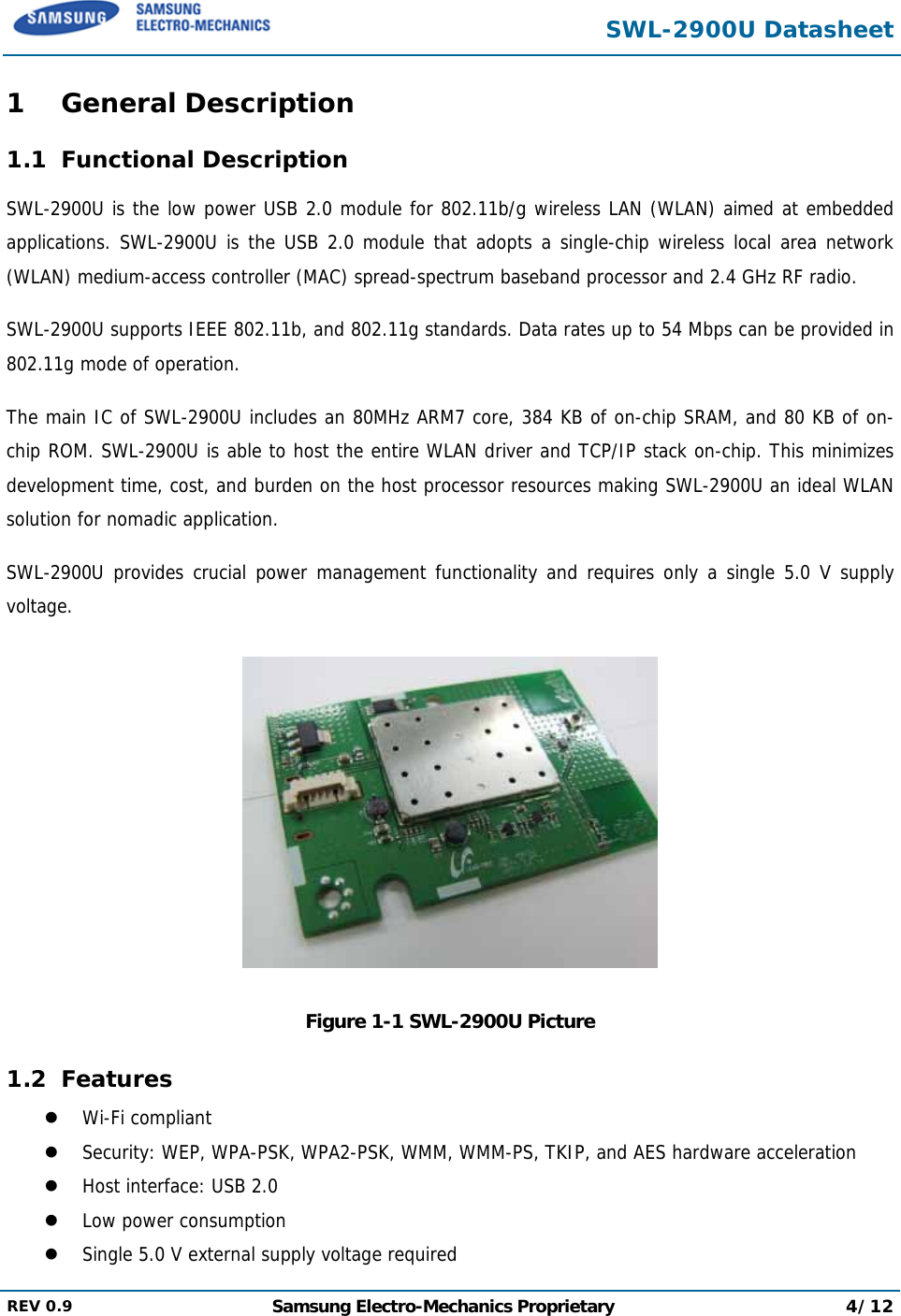  SWL-2900U Datasheet  REV 0.9  Samsung Electro-Mechanics Proprietary 4/12  1 General Description 1.1 Functional Description SWL-2900U is the low power USB 2.0 module for 802.11b/g wireless LAN (WLAN) aimed at embedded applications. SWL-2900U is the USB 2.0 module that adopts a single-chip wireless local area network (WLAN) medium-access controller (MAC) spread-spectrum baseband processor and 2.4 GHz RF radio. SWL-2900U supports IEEE 802.11b, and 802.11g standards. Data rates up to 54 Mbps can be provided in 802.11g mode of operation. The main IC of SWL-2900U includes an 80MHz ARM7 core, 384 KB of on-chip SRAM, and 80 KB of on-chip ROM. SWL-2900U is able to host the entire WLAN driver and TCP/IP stack on-chip. This minimizes development time, cost, and burden on the host processor resources making SWL-2900U an ideal WLAN solution for nomadic application. SWL-2900U provides crucial power management functionality and requires only a single 5.0 V supply voltage.  Figure 1-1 SWL-2900U Picture 1.2 Features z Wi-Fi compliant z Security: WEP, WPA-PSK, WPA2-PSK, WMM, WMM-PS, TKIP, and AES hardware acceleration z Host interface: USB 2.0  z Low power consumption z Single 5.0 V external supply voltage required 