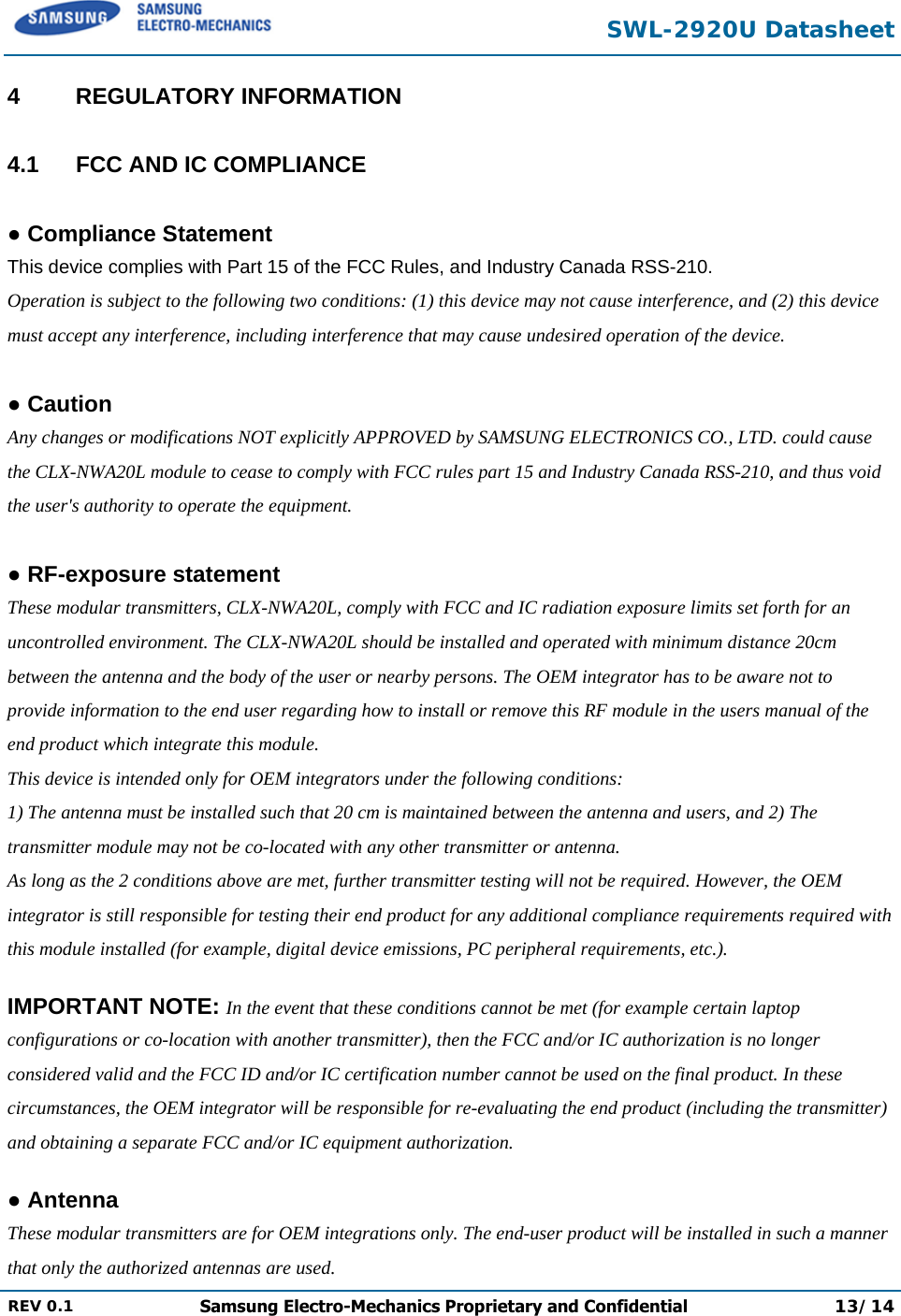  SWL-2920U Datasheet  REV 0.1  Samsung Electro-Mechanics Proprietary and Confidential 13/14  4 REGULATORY INFORMATION  4.1  FCC AND IC COMPLIANCE  ● Compliance Statement This device complies with Part 15 of the FCC Rules, and Industry Canada RSS-210. Operation is subject to the following two conditions: (1) this device may not cause interference, and (2) this device must accept any interference, including interference that may cause undesired operation of the device.  ● Caution Any changes or modifications NOT explicitly APPROVED by SAMSUNG ELECTRONICS CO., LTD. could cause the CLX-NWA20L module to cease to comply with FCC rules part 15 and Industry Canada RSS-210, and thus void the user&apos;s authority to operate the equipment.  ● RF-exposure statement These modular transmitters, CLX-NWA20L, comply with FCC and IC radiation exposure limits set forth for an uncontrolled environment. The CLX-NWA20L should be installed and operated with minimum distance 20cm between the antenna and the body of the user or nearby persons. The OEM integrator has to be aware not to provide information to the end user regarding how to install or remove this RF module in the users manual of the end product which integrate this module.  This device is intended only for OEM integrators under the following conditions: 1) The antenna must be installed such that 20 cm is maintained between the antenna and users, and 2) The transmitter module may not be co-located with any other transmitter or antenna. As long as the 2 conditions above are met, further transmitter testing will not be required. However, the OEM integrator is still responsible for testing their end product for any additional compliance requirements required with this module installed (for example, digital device emissions, PC peripheral requirements, etc.).  IMPORTANT NOTE: In the event that these conditions cannot be met (for example certain laptop configurations or co-location with another transmitter), then the FCC and/or IC authorization is no longer considered valid and the FCC ID and/or IC certification number cannot be used on the final product. In these circumstances, the OEM integrator will be responsible for re-evaluating the end product (including the transmitter) and obtaining a separate FCC and/or IC equipment authorization.  ● Antenna These modular transmitters are for OEM integrations only. The end-user product will be installed in such a manner that only the authorized antennas are used. 