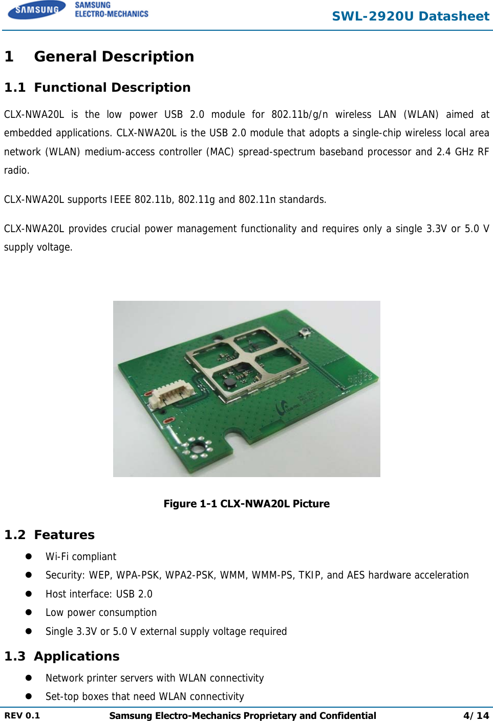  SWL-2920U Datasheet  REV 0.1  Samsung Electro-Mechanics Proprietary and Confidential 4/14  1 General Description 1.1 Functional Description CLX-NWA20L is the low power USB 2.0 module for 802.11b/g/n wireless LAN (WLAN) aimed at embedded applications. CLX-NWA20L is the USB 2.0 module that adopts a single-chip wireless local area network (WLAN) medium-access controller (MAC) spread-spectrum baseband processor and 2.4 GHz RF radio. CLX-NWA20L supports IEEE 802.11b, 802.11g and 802.11n standards. CLX-NWA20L provides crucial power management functionality and requires only a single 3.3V or 5.0 V supply voltage.   Figure 1-1 CLX-NWA20L Picture 1.2 Features  Wi-Fi compliant  Security: WEP, WPA-PSK, WPA2-PSK, WMM, WMM-PS, TKIP, and AES hardware acceleration  Host interface: USB 2.0   Low power consumption  Single 3.3V or 5.0 V external supply voltage required 1.3 Applications  Network printer servers with WLAN connectivity  Set-top boxes that need WLAN connectivity 