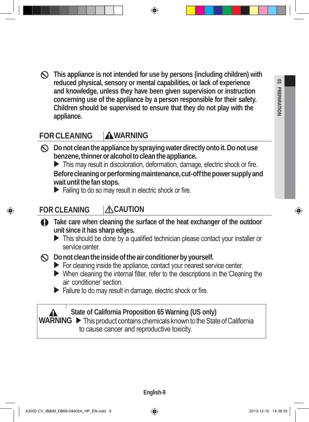  01  PREPARATION         This appliance is not intended for use by persons (including children) with reduced physical, sensory or mental capabilities, or lack of experience   and knowledge, unless they have been given supervision or instruction concerning use of the appliance by a person responsible for their safety. Children should be supervised to ensure that they do not play with the appliance.  FOR CLEANING WARNING Do not clean the appliance by spraying water directly onto it. Do not use benzene, thinner or alcohol to clean the appliance.  This may result in discoloration, deformation, damage, electric shock or fire. Before cleaning or performing maintenance, cut-off the power supply and wait until the fan stops.  Failing to do so may result in electric shock or fire.  FOR CLEANING CAUTION Take care when cleaning the surface of the heat exchanger of the outdoor unit since it has sharp edges.  This should be done by a qualified technician please contact your installer or service center. Do not clean the inside of the air conditioner by yourself.  For cleaning inside the appliance, contact your nearest service center.  When cleaning the internal filter, refer to the descriptions in the ‘Cleaning the air conditioner’section.  Failure to do may result in damage, electric shock or fire.    State of California Proposition 65 Warning (US only) WARNING  This product contains chemicals known to the State of California to cause cancer and reproductive toxicity.        English-9   A3050 CV_IB&amp;IM_DB68-04405A_HP_EN.indd   9 2013-12-10   14:38:35 