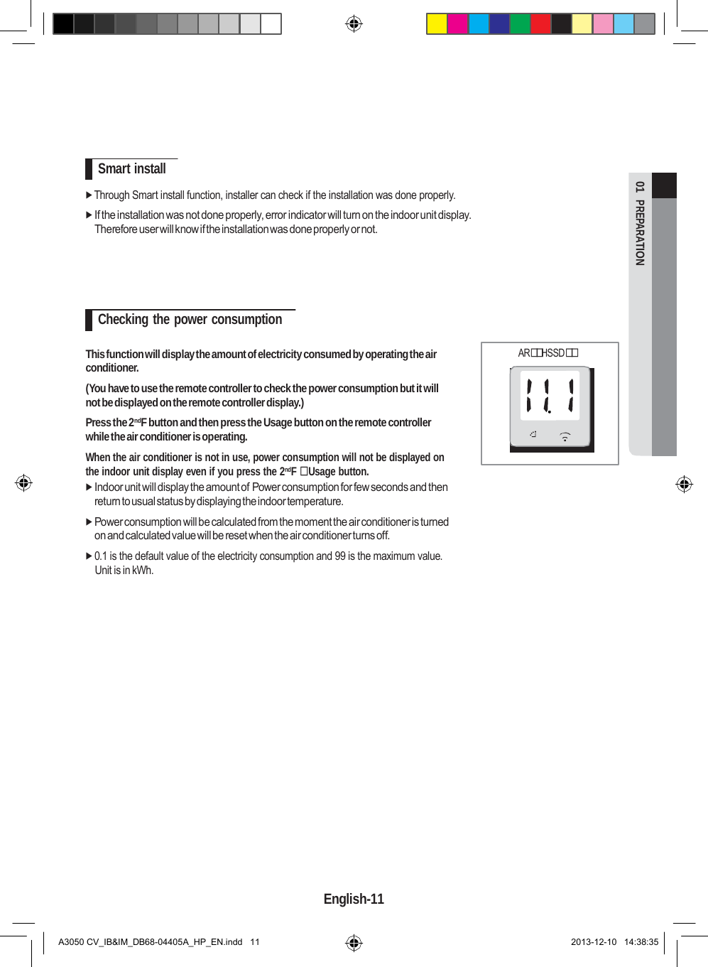  01  PREPARATION         Smart install   Through Smart install function, installer can check if the installation was done properly.  If the installation was not done properly, error indicator will turn on the indoor unit display. Therefore user will know if the installation was done properly or not.      Checking the power consumption  This function will display the amount of electricity consumed by operating the air conditioner. (You have to use the remote controller to check the power consumption but it will not be displayed on the remote controller display.) Press the 2ndF button and then press the Usage button on the remote controller while the air conditioner is operating. When the air conditioner is not in use, power consumption will not be displayed on the indoor unit display even if you press the 2ndF  Usage button.  Indoor unit will display the amount of Power consumption for few seconds and then return to usual status by displaying the indoor temperature.  Power consumption will be calculated from the moment the air conditioner is turned on and calculated value will be reset when the air conditioner turns off.  0.1 is the default value of the electricity consumption and 99 is the maximum value. Unit is in kWh. ARHSSD                      English-11   A3050 CV_IB&amp;IM_DB68-04405A_HP_EN.indd   11 2013-12-10   14:38:35 