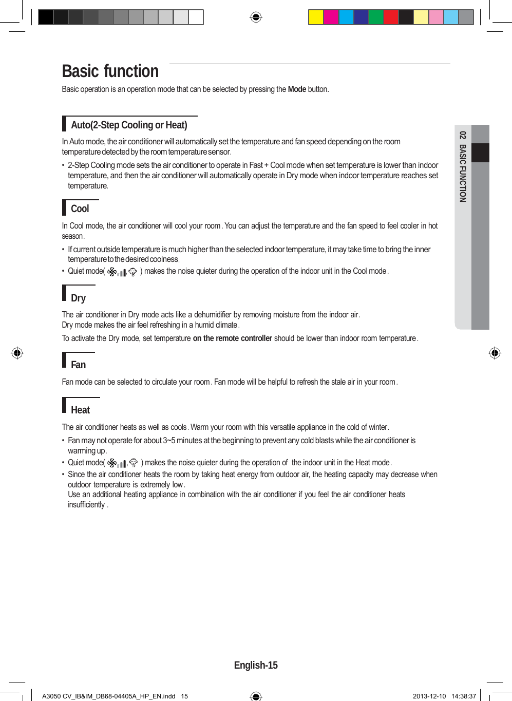 Basic function  02  BASIC FUNCTION Basic operation is an operation mode that can be selected by pressing the Mode button.   Auto(2-Step Cooling or Heat)  In Auto mode, the air conditioner will automatically set the temperature and fan speed depending on the room temperature detected by the room temperature sensor . • 2-Step Cooling mode sets the air conditioner to operate in Fast + Cool mode when set temperature is lower than indoor temperature, and then the air conditioner will automatically operate in Dry mode when indoor temperature reaches set temperature.  Cool  In Cool mode, the air conditioner will cool your room . You can adjust the temperature and the fan speed to feel cooler in hot season . • If current outside temperature is much higher than the selected indoor temperature, it may take time to bring the inner temperature to the desired coolness . • Quiet mode(  ,      ) makes the noise quieter during the operation of the indoor unit in the Cool mode .  Dry  The air conditioner in Dry mode acts like a dehumidifier by removing moisture from the indoor air . Dry mode makes the air feel refreshing in a humid climate . To activate the Dry mode, set temperature on the remote controller should be lower than indoor room temperature .  Fan  Fan mode can be selected to circulate your room . Fan mode will be helpful to refresh the stale air in your room .  Heat  The air conditioner heats as well as cools . Warm your room with this versatile appliance in the cold of winter . • Fan may not operate for about 3~5 minutes at the beginning to prevent any cold blasts while the air conditioner is warming up . • Quiet mode(  ,      ) makes the noise quieter during the operation of  the indoor unit in the Heat mode . • Since the air conditioner heats the room by taking heat energy from outdoor air, the heating capacity may decrease when outdoor temperature is extremely low . Use an additional heating appliance in combination with the air conditioner if you feel the air conditioner heats insufficiently .               English-15   A3050 CV_IB&amp;IM_DB68-04405A_HP_EN.indd   15 2013-12-10   14:38:37 