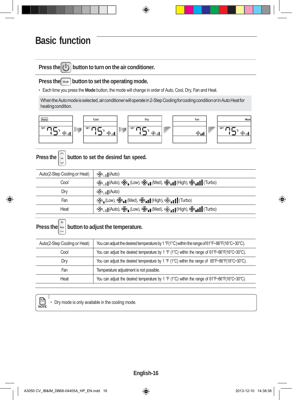 Basic function                         Press the  button to turn on the air conditioner.  Press the  button to set the operating mode. • Each time you press the Mode button, the mode will change in order of Auto, Cool, Dry, Fan and Heat.  When the Auto mode is selected, air conditioner will operate in 2-Step Cooling for cooling condition or in Auto Heat for heating condition.       Press the  button to set the desired fan speed.  Auto(2-Step Cooling or Heat) (Auto)  Cool (Auto), (Low), (Med), (High), (Turbo) Dry (Auto)     Fan (Low), (Med), (High), (Turbo)  Heat (Auto), (Low), (Med), (High), (Turbo)   Press the  button to adjust the temperature.  Auto(2-Step Cooling or Heat) You can adjust the desired temperature by 1 °F(1°C) within the range of 61°F~86°F(16°C~30°C). Cool You can adjust the desired temperature by 1 °F (1°C) within the range of 61°F~86°F(16°C~30°C). Dry You can adjust the desired temperature by 1 °F (1°C) within the range of  65°F~86°F(18°C~30°C). Fan Temperature adjustment is not possible. Heat You can adjust the desired temperature by 1 °F (1°C) within the range of 61°F~86°F(16°C~30°C).   • Dry mode is only available in the cooling mode.           English-16   A3050 CV_IB&amp;IM_DB68-04405A_HP_EN.indd   16 2013-12-10   14:38:38 