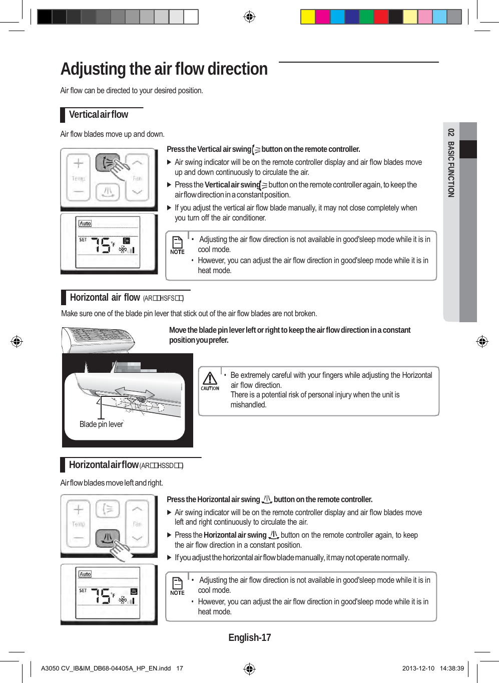  02  BASIC FUNCTION Adjusting the air flow direction  Air flow can be directed to your desired position.  Vertical air flow  Air flow blades move up and down.   Press the Vertical air swing  button on the remote controller.  Air swing indicator will be on the remote controller display and air flow blades move up and down continuously to circulate the air.  Press the Vertical air swing button on the remote controller again, to keep the air flow direction in a constant position.  If you adjust the vertical air flow blade manually, it may not close completely when you turn off the air conditioner.      •   Adjusting the air flow direction is not available in good&apos;sleep mode while it is in cool mode. • However, you can adjust the air flow direction in good&apos;sleep mode while it is in heat mode.  Horizontal air flow (ARHSFS)  Make sure one of the blade pin lever that stick out of the air flow blades are not broken.  Move the blade pin lever left or right to keep the air flow direction in a constant position you prefer.   • Be extremely careful with your fingers while adjusting the Horizontal air flow direction. There is a potential risk of personal injury when the unit is mishandled.  Blade pin lever   Horizontal air flow (ARHSSD)  Air flow blades move left and right.   Press the Horizontal air swing  button on the remote controller.  Air swing indicator will be on the remote controller display and air flow blades move left and right continuously to circulate the air.  Press the Horizontal air swing button on the remote controller again, to keep the air flow direction in a constant position.  If you adjust the horizontal air flow blade manually, it may not operate normally.      •   Adjusting the air flow direction is not available in good&apos;sleep mode while it is in cool mode. • However, you can adjust the air flow direction in good&apos;sleep mode while it is in heat mode.  English-17   A3050 CV_IB&amp;IM_DB68-04405A_HP_EN.indd   17 2013-12-10   14:38:39 