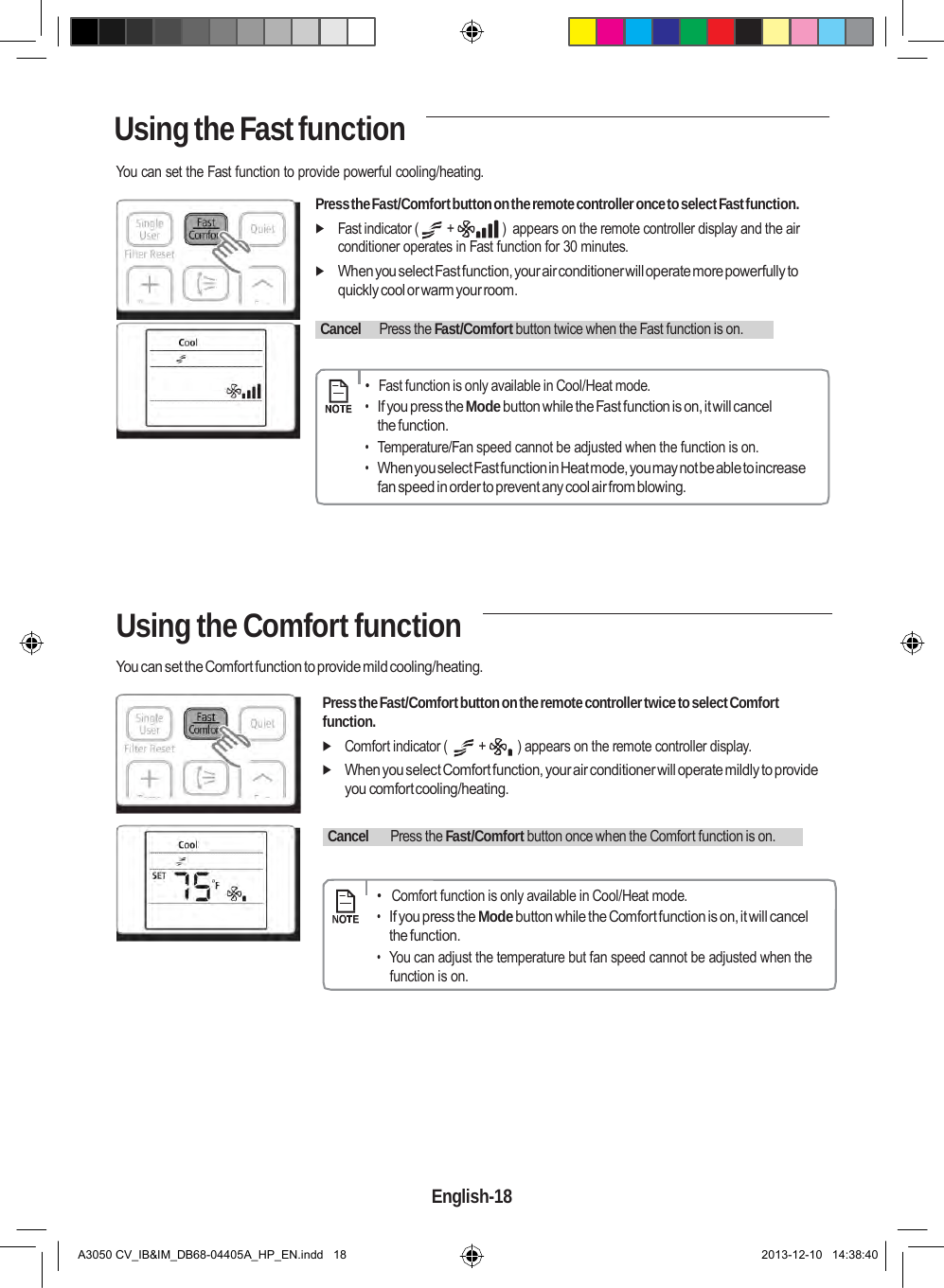    Using the Fast function  You can set the Fast function to provide powerful cooling/heating.  Press the Fast/Comfort button on the remote controller once to select Fast function.  Fast indicator (  +  )  appears on the remote controller display and the air conditioner operates in Fast function for 30 minutes.  When you select Fast function, your air conditioner will operate more powerfully to quickly cool or warm your room.    Cancel    Press the Fast/Comfort button twice when the Fast function is on.         •  Fast function is only available in Cool/Heat mode. • If you press the Mode button while the Fast function is on, it will cancel the function. • Temperature/Fan speed cannot be adjusted when the function is on. • When you select Fast function in Heat mode, you may not be able to increase fan speed in order to prevent any cool air from blowing.      Using the Comfort function  You can set the Comfort function to provide mild cooling/heating.  Press the Fast/Comfort button on the remote controller twice to select Comfort function.  Comfort indicator (  +  ) appears on the remote controller display.  When you select Comfort function, your air conditioner will operate mildly to provide you comfort cooling/heating.    Cancel     Press the Fast/Comfort button once when the Comfort function is on.         •   Comfort function is only available in Cool/Heat mode. • If you press the Mode button while the Comfort function is on, it will cancel the function. • You can adjust the temperature but fan speed cannot be adjusted when the function is on.           English-18   A3050 CV_IB&amp;IM_DB68-04405A_HP_EN.indd   18 2013-12-10   14:38:40 