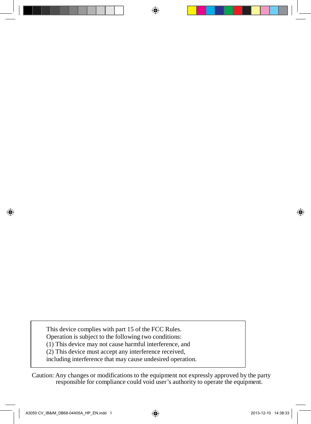                                                 This device complies with part 15 of the FCC Rules. Operation is subject to the following two conditions: (1) This device may not cause harmful interference, and (2) This device must accept any interference received, including interference that may cause undesired operation.  Caution: Any changes or modifications to the equipment not expressly approved by the party responsible for compliance could void user’s authority to operate the equipment.     A3050 CV_IB&amp;IM_DB68-04405A_HP_EN.indd   1 2013-12-10   14:38:33 