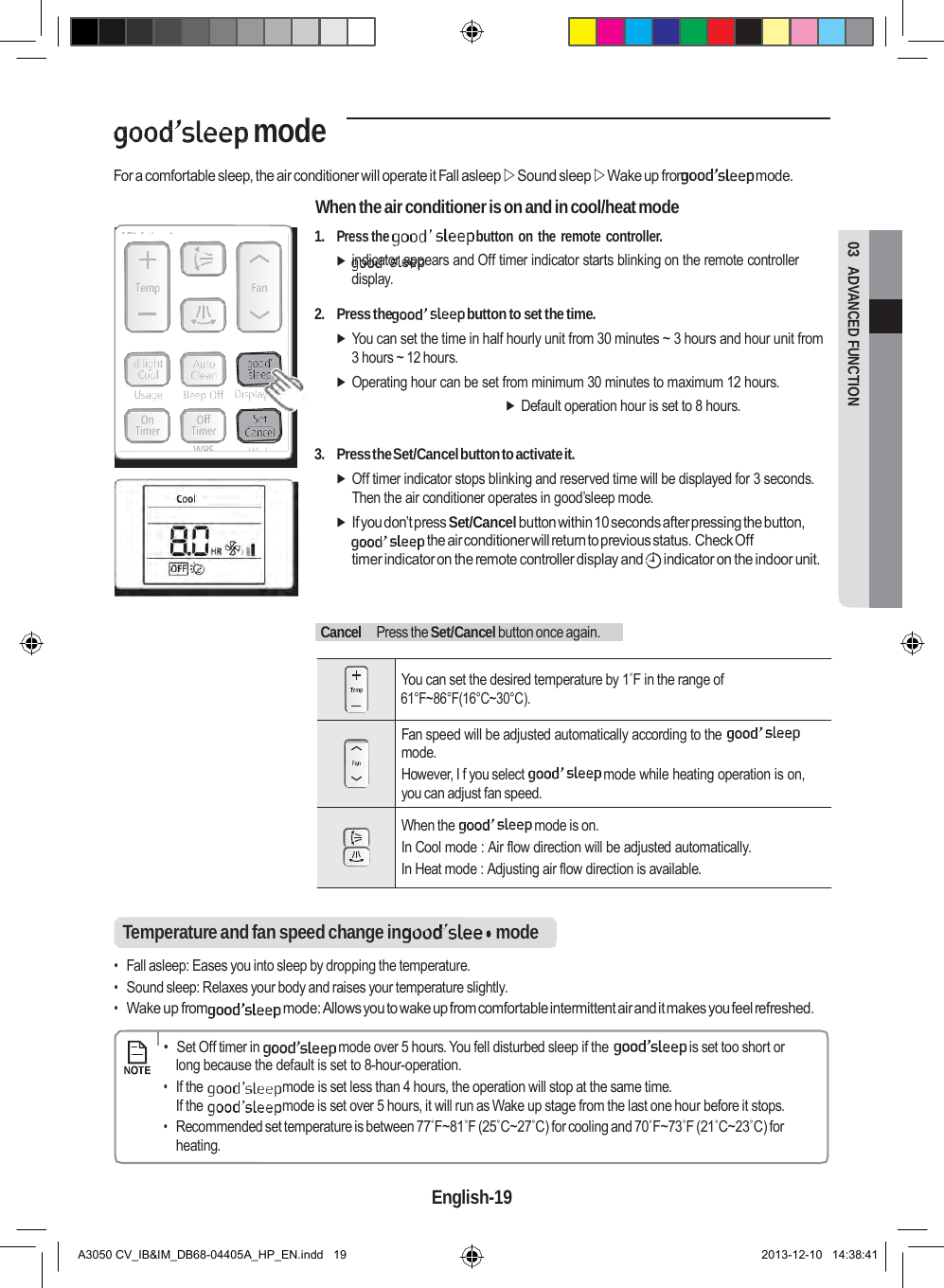  03  ADVANCED FUNCTION   mode  For a comfortable sleep, the air conditioner will operate it Fall asleep  Sound sleep  Wake up from  mode.  When the air conditioner is on and in cool/heat mode 1. Press the  button on the remote controller.  indicator appears and Off timer indicator starts blinking on the remote controller display.  2. Press the  button to set the time.  You can set the time in half hourly unit from 30 minutes ~ 3 hours and hour unit from 3 hours ~ 12 hours.  Operating hour can be set from minimum 30 minutes to maximum 12 hours.  Default operation hour is set to 8 hours.   3. Press the Set/Cancel button to activate it.  Off timer indicator stops blinking and reserved time will be displayed for 3 seconds. Then the air conditioner operates in good’sleep mode.  If you don’t press Set/Cancel button within 10 seconds after pressing the button, the air conditioner will return to previous status. Check Off timer indicator on the remote controller display and  indicator on the indoor unit.      Cancel   Press the Set/Cancel button once again.    You can set the desired temperature by 1˚F in the range of    61°F~86°F(16°C~30°C).  Fan speed will be adjusted automatically according to the mode. However, I f you select  mode while heating operation is on, you can adjust fan speed.  When the  mode is on. In Cool mode : Air flow direction will be adjusted automatically. In Heat mode : Adjusting air flow direction is available.   Temperature and fan speed change in  mode  • Fall asleep: Eases you into sleep by dropping the temperature. • Sound sleep: Relaxes your body and raises your temperature slightly. • Wake up from  mode: Allows you to wake up from comfortable intermittent air and it makes you feel refreshed.      •  Set Off timer in  mode over 5 hours. You fell disturbed sleep if the  is set too short or long because the default is set to 8-hour-operation. • If the  mode is set less than 4 hours, the operation will stop at the same time. If the  mode is set over 5 hours, it will run as Wake up stage from the last one hour before it stops. • Recommended set temperature is between 77˚F~81˚F (25˚C~27˚C) for cooling and 70˚F~73˚F (21˚C~23˚C) for heating.  English-19   A3050 CV_IB&amp;IM_DB68-04405A_HP_EN.indd   19 2013-12-10   14:38:41 