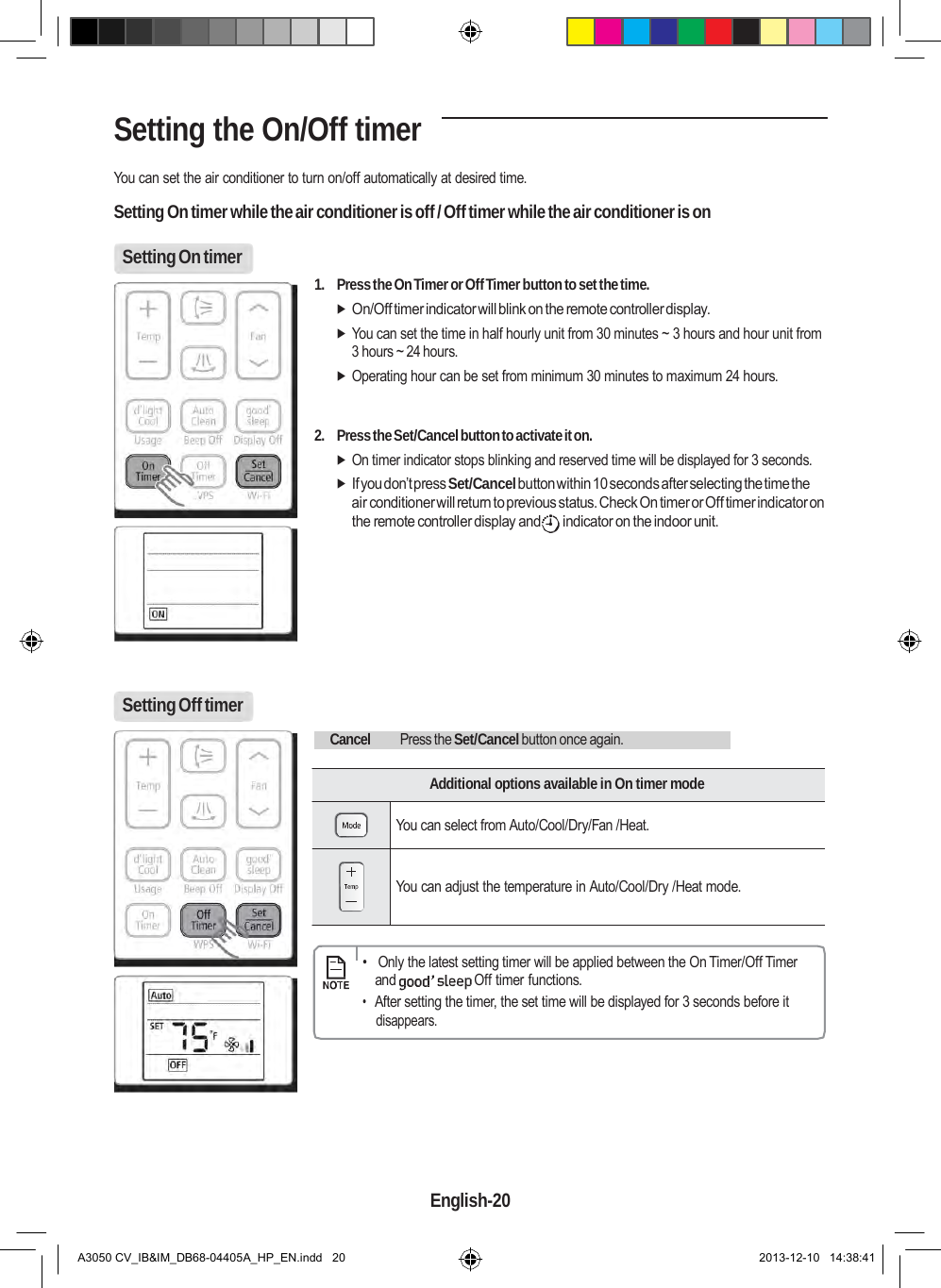    Setting the On/Off timer  You can set the air conditioner to turn on/off automatically at desired time.  Setting On timer while the air conditioner is off / Off timer while the air conditioner is on  Setting On timer   1. Press the On Timer or Off Timer button to set the time.  On/Off timer indicator will blink on the remote controller display.  You can set the time in half hourly unit from 30 minutes ~ 3 hours and hour unit from 3 hours ~ 24 hours.  Operating hour can be set from minimum 30 minutes to maximum 24 hours.   2. Press the Set/Cancel button to activate it on.  On timer indicator stops blinking and reserved time will be displayed for 3 seconds.  If you don’t press Set/Cancel button within 10 seconds after selecting the time the air conditioner will return to previous status. Check On timer or Off timer indicator on the remote controller display and  indicator on the indoor unit.         Setting Off timer      Cancel Press the Set/Cancel button once again.    Additional options available in On timer mode  You can select from Auto/Cool/Dry/Fan /Heat.   You can adjust the temperature in Auto/Cool/Dry /Heat mode.        •   Only the latest setting timer will be applied between the On Timer/Off Timer and  Off timer functions. • After setting the timer, the set time will be displayed for 3 seconds before it disappears.         English-20   A3050 CV_IB&amp;IM_DB68-04405A_HP_EN.indd   20 2013-12-10   14:38:41 