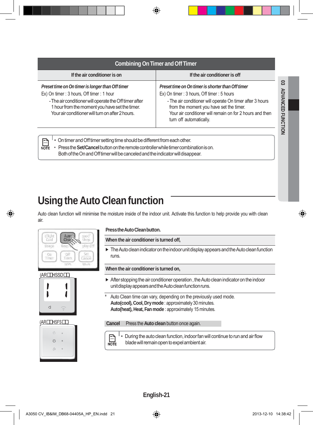  03  ADVANCED FUNCTION       Combining On Timer and Off Timer If the air conditioner is on If the air conditioner is off Preset time on On timer is longer than Off timer Ex) On timer : 3 hours, Off timer : 1 hour - The air conditioner will operate the Off timer after 1 hour from the moment you have set the timer. Your air conditioner will turn on after 2 hours. Preset time on On timer is shorter than Off timer Ex) On timer : 3 hours, Off timer : 5 hours - The air conditioner will operate On timer after 3 hours from the moment you have set the timer. Your air conditioner will remain on for 2 hours and then turn off automatically.      •  On timer and Off timer setting time should be different from each other. • Press the Set/Cancel button on the remote controller while timer combination is on. Both of the On and Off timer will be canceled and the indicator will disappear.      Using the Auto Clean function  Auto clean function will minimise the moisture inside of the indoor unit. Activate this function to help provide you with clean air.  (ARHSSD)  Press the Auto Clean button.  When the air conditioner is turned off,   The Auto clean indicator on the indoor unit display appears and the Auto clean function runs.  When the air conditioner is turned on,   After stopping the air conditioner operation , the Auto clean indicator on the indoor unit display appears and the Auto clean function runs.     (ARHSFS) * Auto Clean time can vary, depending on the previously used mode. Auto(cool), Cool, Dry mode : approximately 30 minutes. Auto(heat), Heat, Fan mode : approximately 15 minutes.    Cancel    Press the Auto clean button once again.        •  During the auto clean function, indoor fan will continue to run and air flow blade will remain open to expel ambient air.        English-21   A3050 CV_IB&amp;IM_DB68-04405A_HP_EN.indd   21 2013-12-10   14:38:42 