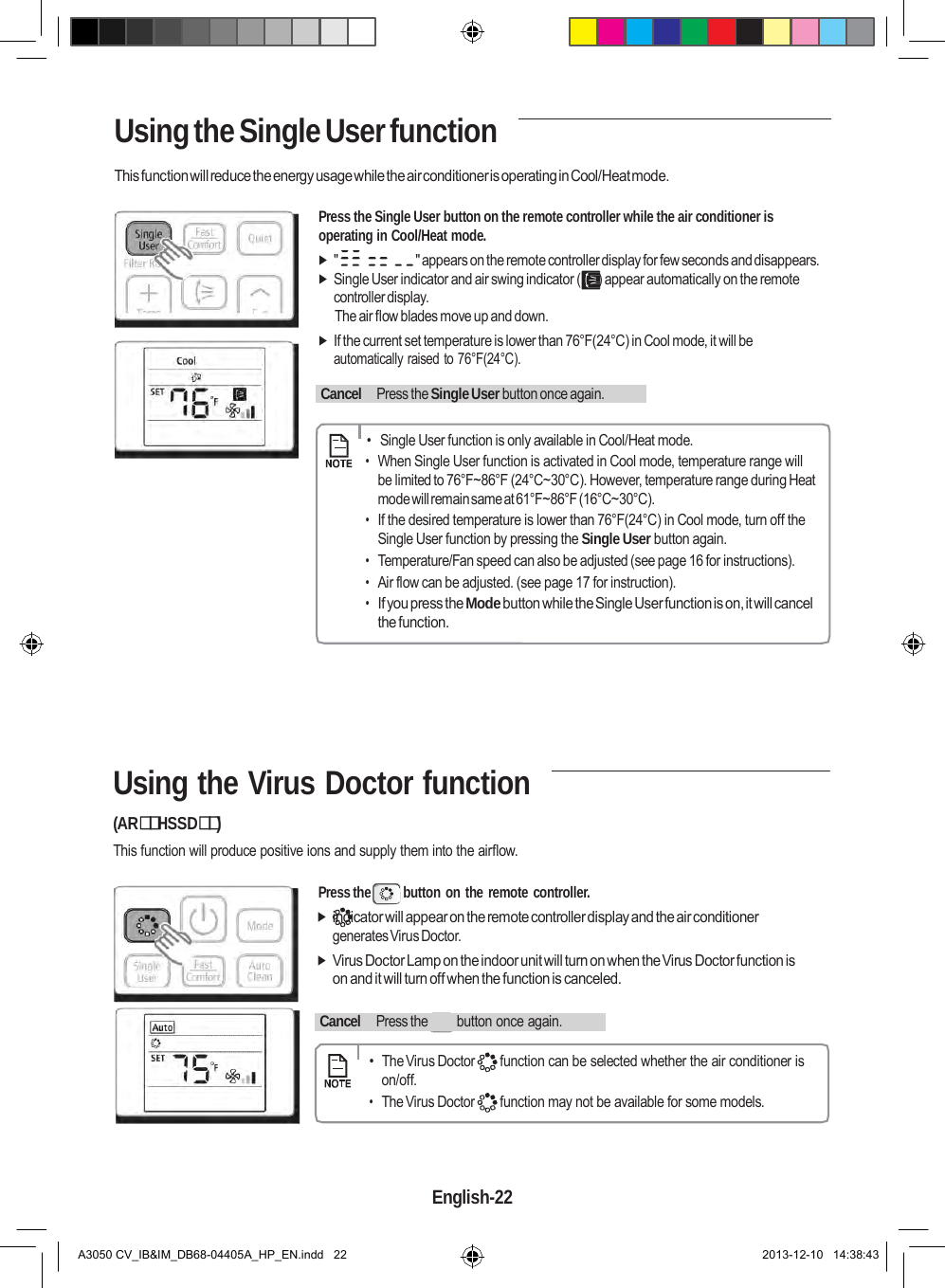    Using the Single User function  This function will reduce the energy usage while the air conditioner is operating in Cool/Heat mode.  Press the Single User button on the remote controller while the air conditioner is operating in Cool/Heat mode.  &quot;  &quot; appears on the remote controller display for few seconds and disappears.  Single User indicator and air swing indicator (     ) appear automatically on the remote controller display. The air flow blades move up and down.  If the current set temperature is lower than 76°F(24°C) in Cool mode, it will be automatically raised to 76°F(24°C).    Cancel   Press the Single User button once again.        •  Single User function is only available in Cool/Heat mode. • When Single User function is activated in Cool mode, temperature range will be limited to 76°F~86°F (24°C~30°C). However, temperature range during Heat mode will remain same at 61°F~86°F (16°C~30°C). • If the desired temperature is lower than 76°F(24°C) in Cool mode, turn off the Single User function by pressing the Single User button again. • Temperature/Fan speed can also be adjusted (see page 16 for instructions). • Air flow can be adjusted. (see page 17 for instruction). • If you press the Mode button while the Single User function is on, it will cancel the function.       Using the Virus Doctor function (ARHSSD) This function will produce positive ions and supply them into the airflow.  Press the  button on the remote controller.  indicator will appear on the remote controller display and the air conditioner generates Virus Doctor.  Virus Doctor Lamp on the indoor unit will turn on when the Virus Doctor function is on and it will turn off when the function is canceled.    Cancel   Press the  button once again.        •  The Virus Doctor  function can be selected whether the air conditioner is on/off. • The Virus Doctor  function may not be available for some models.     English-22   A3050 CV_IB&amp;IM_DB68-04405A_HP_EN.indd   22 2013-12-10   14:38:43 