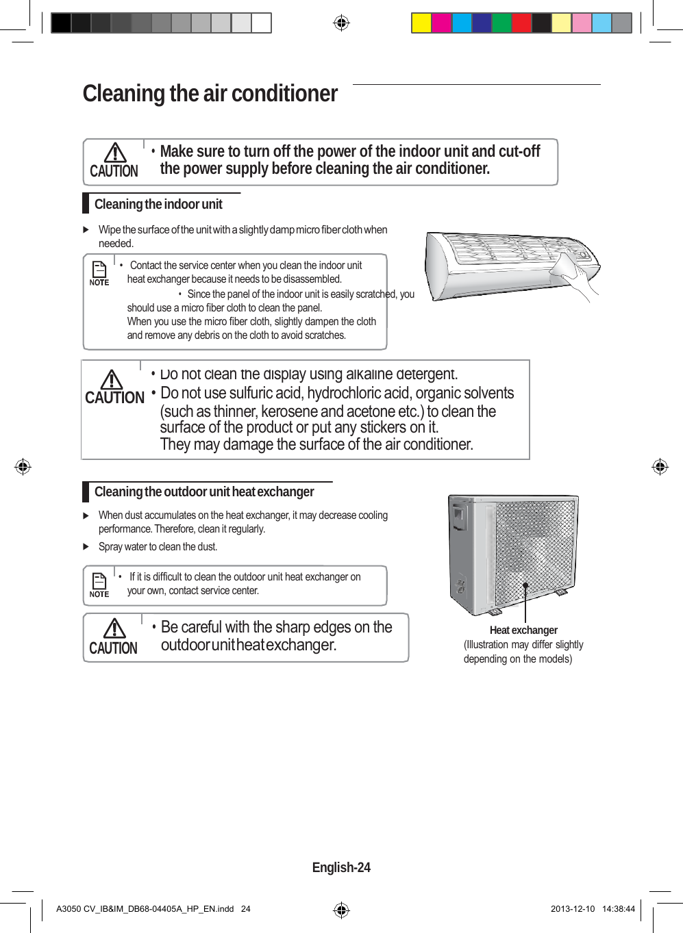    Cleaning the air conditioner     CAUTION • Make sure to turn off the power of the indoor unit and cut-off the power supply before cleaning the air conditioner.  Cleaning the indoor unit   Wipe the surface of the unit with a slightly damp micro fiber cloth when needed.      •   Contact the service center when you clean the indoor unit heat exchanger because it needs to be disassembled. • Since the panel of the indoor unit is easily scratched, you should use a micro fiber cloth to clean the panel. When you use the micro fiber cloth, slightly dampen the cloth and remove any debris on the cloth to avoid scratches.    • Do not clean the display using alkaline detergent. CAUTION • Do not use sulfuric acid, hydrochloric acid, organic solvents (such as thinner, kerosene and acetone etc.) to clean the surface of the product or put any stickers on it. They may damage the surface of the air conditioner.  Cleaning the outdoor unit heat exchanger   When dust accumulates on the heat exchanger, it may decrease cooling performance. Therefore, clean it regularly.  Spray water to clean the dust.      •   If it is difficult to clean the outdoor unit heat exchanger on your own, contact service center.    CAUTION • Be careful with the sharp edges on the outdoor unit heat exchanger.  Heat exchanger (Illustration may differ slightly depending on the models)              English-24   A3050 CV_IB&amp;IM_DB68-04405A_HP_EN.indd   24 2013-12-10   14:38:44 